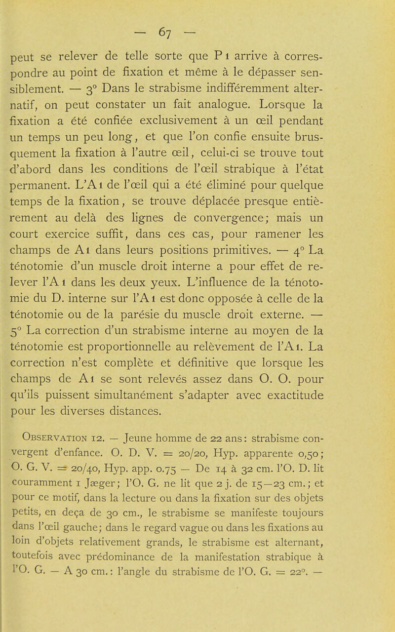 peut se relever de telle sorte que P 1 arrive à corres- pondre au point de fixation et même à le dépasser sen- siblement. — 3° Dans le strabisme indifféremment alter- natif, on peut constater un fait analogue. Lorsque la fixation a été confiée exclusivement à un œil pendant un temps un peu long, et que l'on confie ensuite brus- quement la fixation à l'autre œil, celui-ci se trouve tout d'abord dans les conditions de l'œil strabique à l'état permanent. L'A i de l'œil qui a été éliminé pour quelque temps de la fixation, se trouve déplacée presque entiè- rement au delà des lignes de convergence; mais un court exercice suffit, dans ces cas, pour ramener les champs de Ai dans leurs positions primitives. — 40 La ténotomie d'un muscle droit interne a pour effet de re- lever l'A 1 dans les deux yeux. L'influence de la ténoto- mie du D. interne sur l'Ai est donc opposée à celle de la ténotomie ou de la parésie du muscle droit externe. — 50 La correction d'un strabisme interne au moyen de la ténotomie est proportionnelle au relèvement de l'A 1. La correction n'est complète et définitive que lorsque les champs de Ai se sont relevés assez dans O. O. pour qu'ils puissent simultanément s'adapter avec exactitude pour les diverses distances. Observation 12. — Jeune homme de 22 ans : strabisme con- vergent d'enfance. O. D. V. = 20/20, Hyp. apparente 0,50; O. G. V. = 20/40, Hyp. app. 0.75 — De 14 à 32 cm. l'O. D. lit couramment 1 Jseger; l'O. G. ne lit que 2 j. de 15—23 cm. ; et pour ce motif, dans la lecture ou dans la fixation sur des objets petits, en deçà de 30 cm., le strabisme se manifeste toujours dans l'œil gauche; dans le regard vague ou dans les fixations au loin d'objets relativement grands, le strabisme est alternant, toutefois avec prédominance de la manifestation strabique à l'O. G. — A 30 cm. : l'angle du strabisme de l'O. G. = 220. —