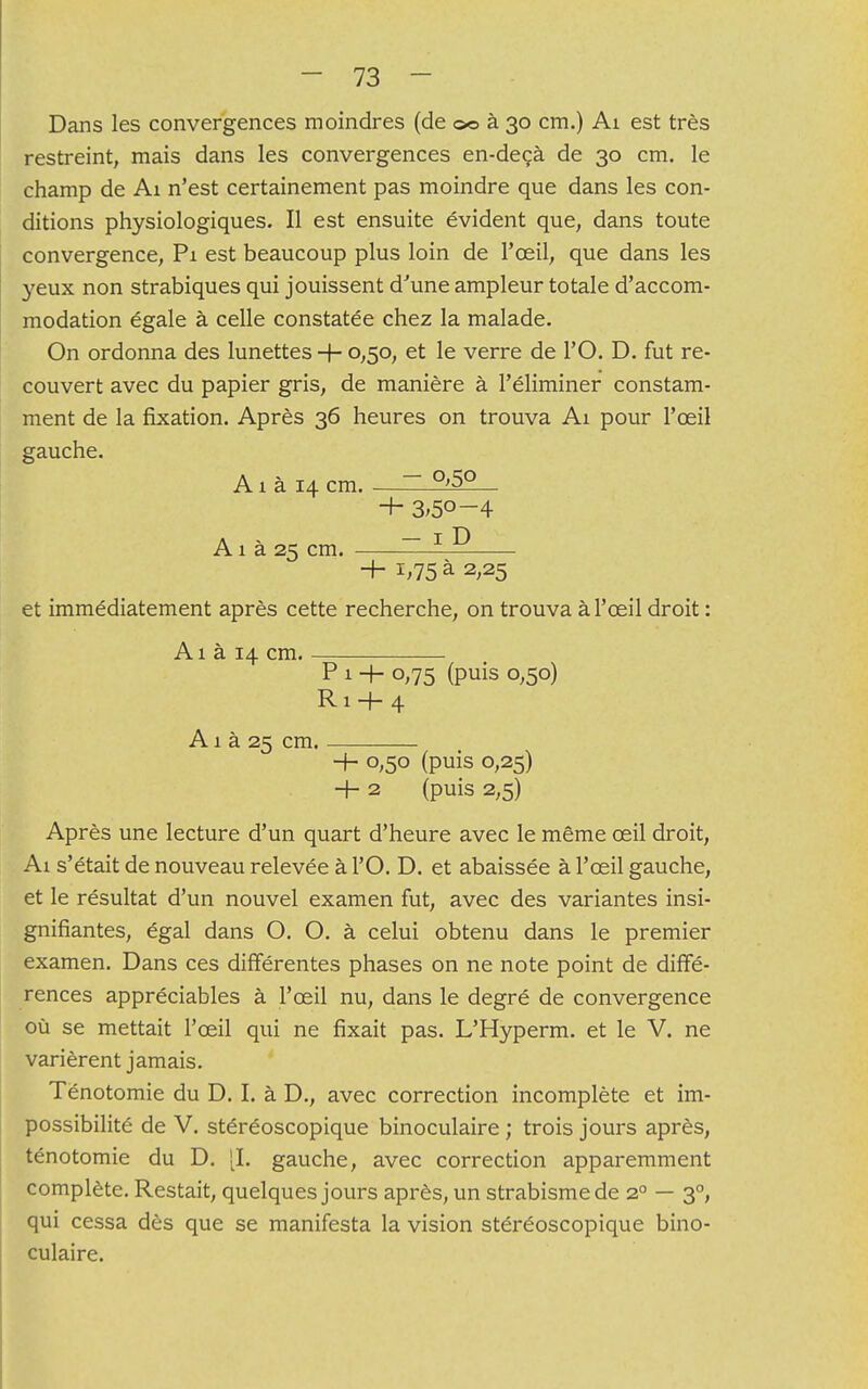 Dans les convergences moindres (de ©© à 30 cm.) Ai est très restreint, mais dans les convergences en-deçà de 30 cm. le champ de Ai n'est certainement pas moindre que dans les con- ditions physiologiques. Il est ensuite évident que, dans toute convergence, Pi est beaucoup plus loin de l'œil, que dans les yeux non strabiques qui jouissent d'une ampleur totale d'accom- modation égale à celle constatée chez la malade. On ordonna des lunettes + 0,50, et le verre de l'O. D. fut re- couvert avec du papier gris, de manière à l'éliminer constam- ment de la fixation. Après 36 heures on trouva Ai pour l'oeil gauche. Ai à 14 cm ~ °'5° ■+■ 3;5°-4 A1 à 25 cm. ~ 1 ^ + 1,75 à 2,25 et immédiatement après cette recherche, on trouva à l'œil droit : A1 à 14 cm. P 1 + 0,75 (puis 0,50) R1 + 4 A1 à 25 cm. 4- 0,50 (puis 0,25) + 2 (puis 2,5) Après une lecture d'un quart d'heure avec le même œil droit, Ai s'était de nouveau relevée à l'O. D. et abaissée à l'œil gauche, et le résultat d'un nouvel examen fut, avec des variantes insi- gnifiantes, égal dans O. O. à celui obtenu dans le premier examen. Dans ces différentes phases on ne note point de diffé- rences appréciables à l'œil nu, dans le degré de convergence où se mettait l'œil qui ne fixait pas. L'Hyperm. et le V. ne varièrent jamais. Ténotomie du D. I. à D., avec correction incomplète et im- possibilité de V. stéréoscopique binoculaire ; trois jours après, ténotomie du D. [I. gauche, avec correction apparemment complète. Restait, quelques jours après, un strabisme de 20 — 30, qui cessa dès que se manifesta la vision stéréoscopique bino- culaire.