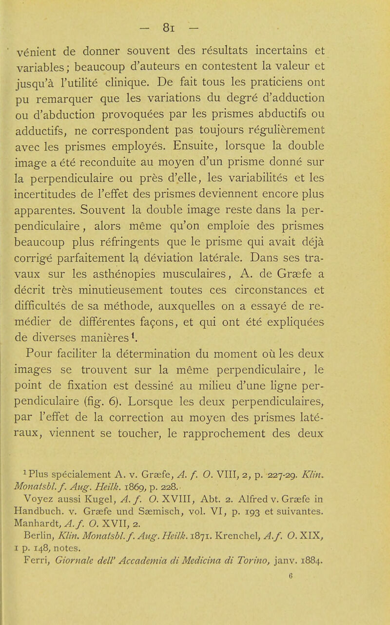 vénient de donner souvent des résultats incertains et variables ; beaucoup d'auteurs en contestent la valeur et jusqu'à l'utilité clinique. De fait tous les praticiens ont pu remarquer que les variations du degré d'adduction ou d'abduction provoquées par les prismes abductifs ou adductifs, ne correspondent pas toujours régulièrement avec les prismes employés. Ensuite, lorsque la double image a été reconduite au moyen d'un prisme donné sur la perpendiculaire ou près d'elle, les variabilités et les incertitudes de l'effet des prismes deviennent encore plus apparentes. Souvent la double image reste dans la per- pendiculaire , alors même qu'on emploie des prismes beaucoup plus réfringents que le prisme qui avait déjà corrigé parfaitement la déviation latérale. Dans ses tra- vaux sur les asthénopies musculaires, A. de Graefe a décrit très minutieusement toutes ces circonstances et difficultés de sa méthode, auxquelles on a essayé de re- médier de différentes façons, et qui ont été expliquées de diverses manières1. Pour faciliter la détermination du moment où les deux images se trouvent sur la même perpendiculaire, le point de fixation est dessiné au milieu d'une ligne per- pendiculaire (fig. 6). Lorsque les deux perpendiculaires, par l'effet de la correction au moyen des prismes laté- raux, viennent se toucher, le rapprochement des deux 1Plus spécialement A. v. Graefe, A. f. O. VIII, 2, p. 227-29. Klin. Monatsbl.f. Aug. Heilk. 1869, p. 228. Voyez aussi Kugel, A. f. O. XVIII, Abt. 2. Alfred v. Graefe in Handbuch. v. Graefe und Saemisch, vol. VI, p. 193 et suivantes. Manhardt, A./. O. XVII, 2. Berlin, Klin. Monatsbl.f. Aug. Heilk. 1871. Krenchel, A./. O. XIX, 1 p. 148, notes. Ferri, Giornale dell' Accadcmia di Medicina di Torino, janv. 1884. 6