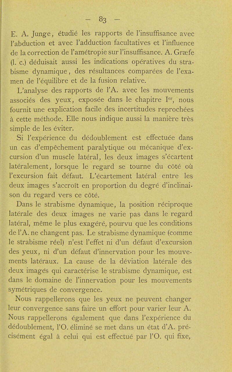 E. A. Junge, étudié les rapports de l'insuffisance avec l'abduction et avec l'adduction facultatives et l'influence de la correction de l'amétropie sur l'insuffisance. A. Grsefe (1. c.) déduisait aussi les indications opératives du stra- bisme dynamique, des résultances comparées de l'exa- men de l'équilibre et de la fusion relative. L'analyse des rapports de l'A. avec les mouvements associés des yeux, exposée dans le chapitre Ier, nous fournit une explication facile des incertitudes reprochées à cette méthode. Elle nous indique aussi la manière très simple de les éviter. Si l'expérience du dédoublement est effectuée dans un cas d'empêchement paralytique ou mécanique d'ex- cursion d'un muscle latéral, les deux images s'écartent latéralement, lorsque le regard se tourne du côté où l'excursion fait défaut. L'écartement latéral entre les deux images s'accroît en proportion du degré d'inclinai- son du regard vers ce côté. Dans le strabisme dynamique, la position réciproque latérale des deux images ne varie pas dans le regard latéral, même le plus exagéré, pourvu que les conditions de l'A. ne changent pas. Le strabisme dynamique (comme le strabisme réel) n'est l'effet ni d'un défaut d'excursion des yeux, ni d'un défaut d'innervation pour les mouve- ments latéraux. La cause de la déviation latérale des deux imagés qui caractérise le strabisme dynamique, est dans le domaine de l'innervation pour les mouvements symétriques de convergence. Nous rappellerons que les yeux ne peuvent changer leur convergence sans faire un effort pour varier leur A. Nous rappellerons également que dans l'expérience du dédoublement, l'O. éliminé se met dans un état d'A. pré- cisément égal à celui qui est effectué par l'O. qui fixe,