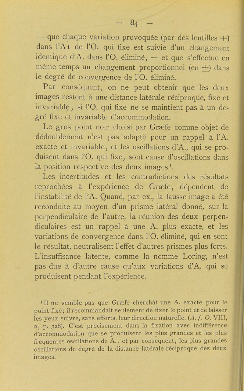 — que chaque variation provoquée (par des lentilles +) dans l'Ai de l'O. qui fixe est suivie d'un changement identique d'A. dans l'O. éliminé, — et que s'effectue en même temps un changement proportionnel (en +) dans le degré de convergence de l'O. éliminé. Par conséquent, on ne peut obtenir que les deux images restent à une distance latérale réciproque, fixe et invariable, si l'O. qui fixe ne se maintient pas à un de- gré fixe et invariable d'accommodation. Le gros point noir choisi par Graefe comme objet de dédoublement n'est pas adapté pour un rappel à l'A. exacte et invariable, et les oscillations d'A., qui se pro- duisent dans l'O. qui fixe, sont cause d'oscillations dans la position respective des deux images1. Les incertitudes et les contradictions des résultats reprochées à l'expérience de Graefe, dépendent de l'instabilité de l'A. Quand, par ex., la fausse image a été reconduite au moyen d'un prisme latéral donné, sur la perpendiculaire de l'autre, la réunion des deux perpen- diculaires est un rappel à une A. plus exacte, et les variations de convergence dans l'O. éliminé, qui en sont le résultat, neutralisent l'effet d'autres prismes plus forts. L'insuffisance latente, comme la nomme Loring, n'est pas due à d'autre cause qu'aux variations d'A. qui se produisent pendant l'expérience. 1 II ne semble pas que Graefe cherchât une A. exacte pour le point fixé; il recommandait seulement de fixer le point et de laisser les yeux suivre, sans efforts, leur direction naturelle. [A.f. O. VIII, 2, p. 328). C'est précisément dans la fixation avec indifférence d'accommodation que se produisent les plus grandes et les plus fréquentes oscillations de A., et par conséquent, les plus grandes oscillations du degré de la distance latérale réciproque des deux images.