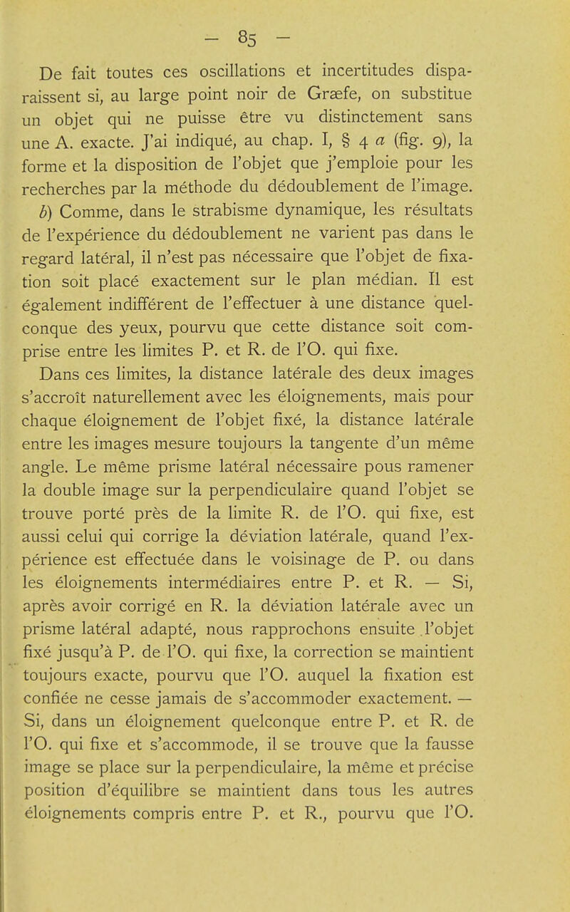 De fait toutes ces oscillations et incertitudes dispa- raissent si, au large point noir de Graefe, on substitue un objet qui ne puisse être vu distinctement sans une A. exacte. J'ai indiqué, au chap. I, § 4 a (fig. 9), la forme et la disposition de l'objet que j'emploie pour les recherches par la méthode du dédoublement de l'image. b) Comme, dans le strabisme dynamique, les résultats de l'expérience du dédoublement ne varient pas dans le regard latéral, il n'est pas nécessaire que l'objet de fixa- tion soit placé exactement sur le plan médian. Il est également indifférent de l'effectuer à une distance quel- conque des yeux, pourvu que cette distance soit com- prise entre les limites P. et R. de l'O. qui fixe. Dans ces limites, la distance latérale des deux images s'accroît naturellement avec les éloignements, mais pour chaque éloignement de l'objet fixé, la distance latérale entre les images mesure toujours la tangente d'un même angle. Le même prisme latéral nécessaire pous ramener la double image sur la perpendiculaire quand l'objet se trouve porté près de la limite R. de l'O. qui fixe, est aussi celui qui corrige la déviation latérale, quand l'ex- périence est effectuée dans le voisinage de P. ou dans les éloignements intermédiaires entre P. et R. — Si, après avoir corrigé en R. la déviation latérale avec un prisme latéral adapté, nous rapprochons ensuite l'objet fixé jusqu'à P. de l'O. qui fixe, la correction se maintient toujours exacte, pourvu que l'O. auquel la fixation est confiée ne cesse jamais de s'accommoder exactement. — Si, dans un éloignement quelconque entre P. et R. de l'O. qui fixe et s'accommode, il se trouve que la fausse image se place sur la perpendiculaire, la même et précise position d'équilibre se maintient dans tous les autres éloignements compris entre P. et R., pourvu que l'O.