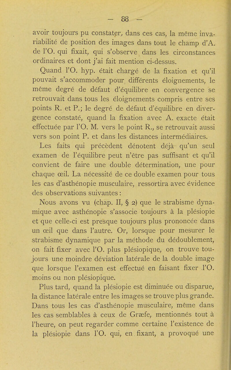 avoir toujours pu constater, dans ces cas, la même inva- riabilité de position des images dans tout le champ d'A. de l'O. qui fixait, qui s'observe dans les circonstances ordinaires et dont j'ai fait mention ci-dessus. Quand l'O. hyp. était chargé de la fixation et qu'il pouvait s'accommoder pour différents éloignements, le même degré de défaut d'équilibre en convergence se retrouvait dans tous les éloignements compris entre ses points R. et P.; le degré de défaut d'équilibre en diver- gence constaté, quand la fixation avec A. exacte était effectuée par l'O. M. vers le point R., se retrouvait aussi vers son point P. et dans les distances intermédiaires. Les faits qui précèdent dénotent déjà qu'un seul examen de l'équilibre peut n'être pas suffisant et qu'il convient de faire une double détermination, une pour chaque œil. La nécessité de ce double examen pour tous les cas d'asthénopie musculaire, ressortira avec évidence des observations suivantes : Nous avons vu (chap. II, § 2) que le strabisme dyna- mique avec asthénopie s'associe toujours à la plésiopie et que celle-ci est presque toujours plus prononcée dans un œil que dans l'autre. Or, lorsque pour mesurer le strabisme dynamique par la méthode du dédoublement, on fait fixer avec l'O. plus plésiopique, on trouve tou- jours une moindre déviation latérale de la double image que lorsque l'examen est effectué en faisant fixer l'O. moins ou non plésiopique. Plus tard, quand la plésiopie est diminuée ou disparue, la distance latérale entre les images se trouve plus grande. Dans tous les cas d'asthénopie musculaire, même dans les cas semblables à ceux de Graefe, mentionnés tout à l'heure, on peut regarder comme certaine l'existence de la plésiopie dans l'O. qui, en fixant, a provoqué une