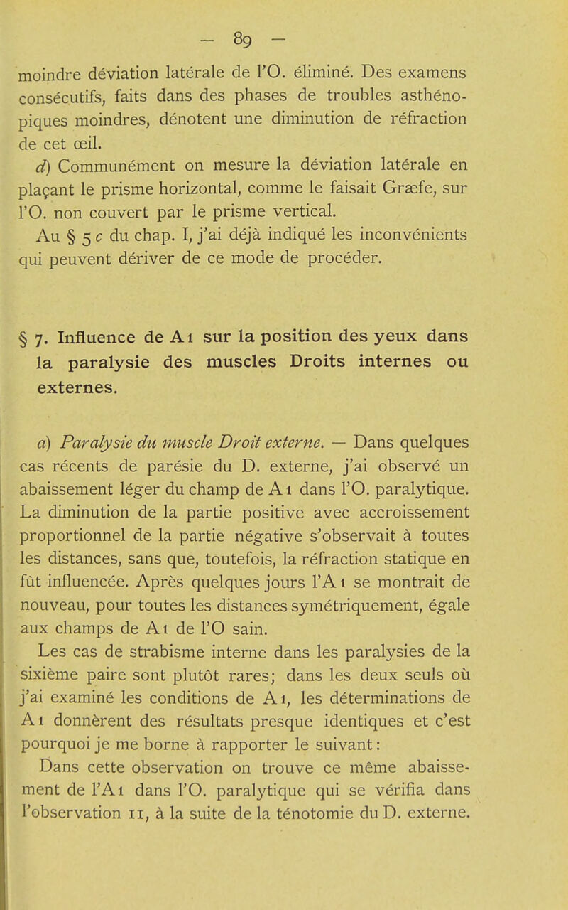 moindre déviation latérale de l'O. éliminé. Des examens consécutifs, faits dans des phases de troubles asthéno- piques moindres, dénotent une diminution de réfraction de cet œil. d) Communément on mesure la déviation latérale en plaçant le prisme horizontal, comme le faisait Graefe, sur l'O. non couvert par le prisme vertical. Au § 5 c du chap. I, j'ai déjà indiqué les inconvénients qui peuvent dériver de ce mode de procéder. § 7. Influence de Ai sur la position des yeux dans la paralysie des muscles Droits internes ou externes. a) Paralysie du muscle Droit externe. — Dans quelques cas récents de parésie du D. externe, j'ai observé un abaissement léger du champ de Ai dans l'O. paralytique. La diminution de la partie positive avec accroissement proportionnel de la partie négative s'observait à toutes les distances, sans que, toutefois, la réfraction statique en fût influencée. Après quelques jours l'A t se montrait de nouveau, pour toutes les distances symétriquement, égale aux champs de Al de l'O sain. Les cas de strabisme interne dans les paralysies de la sixième paire sont plutôt rares; dans les deux seuls où j'ai examiné les conditions de Ai, les déterminations de Ai donnèrent des résultats presque identiques et c'est pourquoi je me borne à rapporter le suivant : Dans cette observation on trouve ce même abaisse- ment de l'Ai dans l'O. paralytique qui se vérifia dans l'observation 11, à la suite de la ténotomie duD. externe.