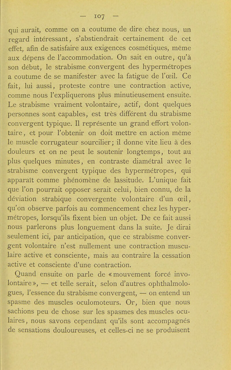 qui aurait, comme on a coutume de dire chez nous, un regard intéressant, s'abstiendrait certainement de cet effet, afin de satisfaire aux exigences cosmétiques, même aux dépens de l'accommodation. On sait en outre, qu'à son début, le strabisme convergent des hypermétropes a coutume de se manifester avec la fatigue de l'œil. Ce fait, lui aussi, proteste contre une contraction active, comme nous l'expliquerons plus minutieusement ensuite. Le strabisme vraiment volontaire, actif, dont quelques personnes sont capables, est très différent du strabisme convergent typique. Il représente un grand effort volon- taire, et pour l'obtenir on doit mettre en action même le muscle corrugateur sourcilier; il donne vite lieu à des douleurs et on ne peut le soutenir longtemps, tout au plus quelques minutes, en contraste diamétral avec le strabisme convergent typique des hypermétropes, qui apparaît comme phénomène de lassitude. L'unique fait que l'on pourrait opposer serait celui, bien connu, de la déviation strabique convergente volontaire d'un œil, qu'on observe parfois au commencement chez les hyper- métropes, lorsqu'ils fixent bien un objet. De ce fait aussi nous parlerons plus longuement dans la suite. Je dirai seulement ici, par anticipation, que ce strabisme conver- gent volontaire n'est nullement une contraction muscu- laire active et consciente, mais au contraire la cessation active et consciente d'une contraction. Quand ensuite on parle de «mouvement forcé invo- lontaire», — et telle serait, selon d'autres ophthalmolo- gues, l'essence du strabisme convergent, — on entend un spasme des muscles oculomoteurs. Or, bien que nous sachions peu de chose sur les spasmes des muscles ocu- laires, nous savons cependant qu'ils sont accompagnés de sensations douloureuses, et celles-ci ne se produisent