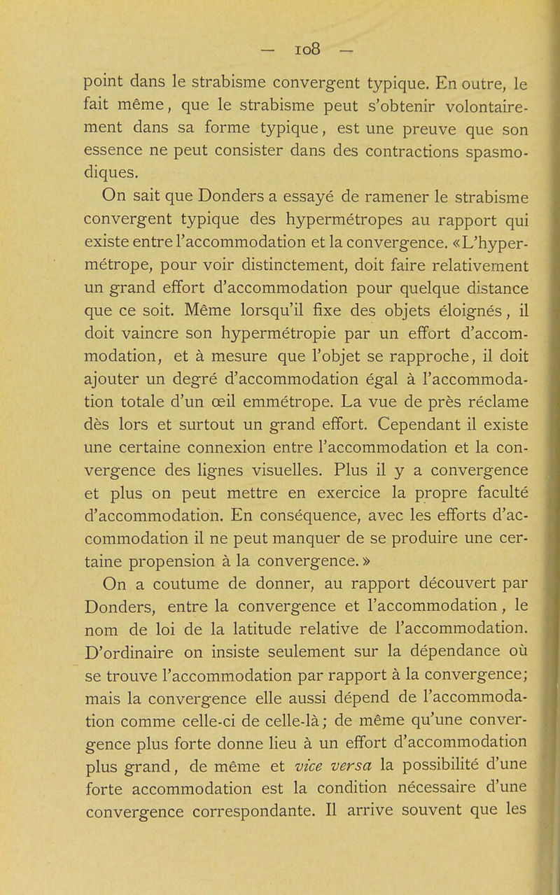 point dans le strabisme convergent typique. En outre, le fait même, que le strabisme peut s'obtenir volontaire- ment dans sa forme typique, est une preuve que son essence ne peut consister dans des contractions spasmo- diques. On sait que Donders a essayé de ramener le strabisme convergent typique des hypermétropes au rapport qui existe entre l'accommodation et la convergence. «L'hyper- métrope, pour voir distinctement, doit faire relativement un grand effort d'accommodation pour quelque distance que ce soit. Même lorsqu'il fixe des objets éloignés, il doit vaincre son hypermétropie par un effort d'accom- modation, et à mesure que l'objet se rapproche, il doit ajouter un degré d'accommodation égal à l'accommoda- tion totale d'un œil emmétrope. La vue de près réclame dès lors et surtout un grand effort. Cependant il existe une certaine connexion entre l'accommodation et la con- vergence des lignes visuelles. Plus il y a convergence et plus on peut mettre en exercice la propre faculté d'accommodation. En conséquence, avec les efforts d'ac- commodation il ne peut manquer de se produire une cer- taine propension à la convergence. » On a coutume de donner, au rapport découvert par Donders, entre la convergence et l'accommodation, le nom de loi de la latitude relative de l'accommodation. D'ordinaire on insiste seulement sur la dépendance où se trouve l'accommodation par rapport à la convergence; mais la convergence elle aussi dépend de l'accommoda- tion comme celle-ci de celle-là ; de même qu'une conver- gence plus forte donne lieu à un effort d'accommodation plus grand, de même et vice versa la possibilité d'une forte accommodation est la condition nécessaire d'une convergence correspondante. Il arrive souvent que les