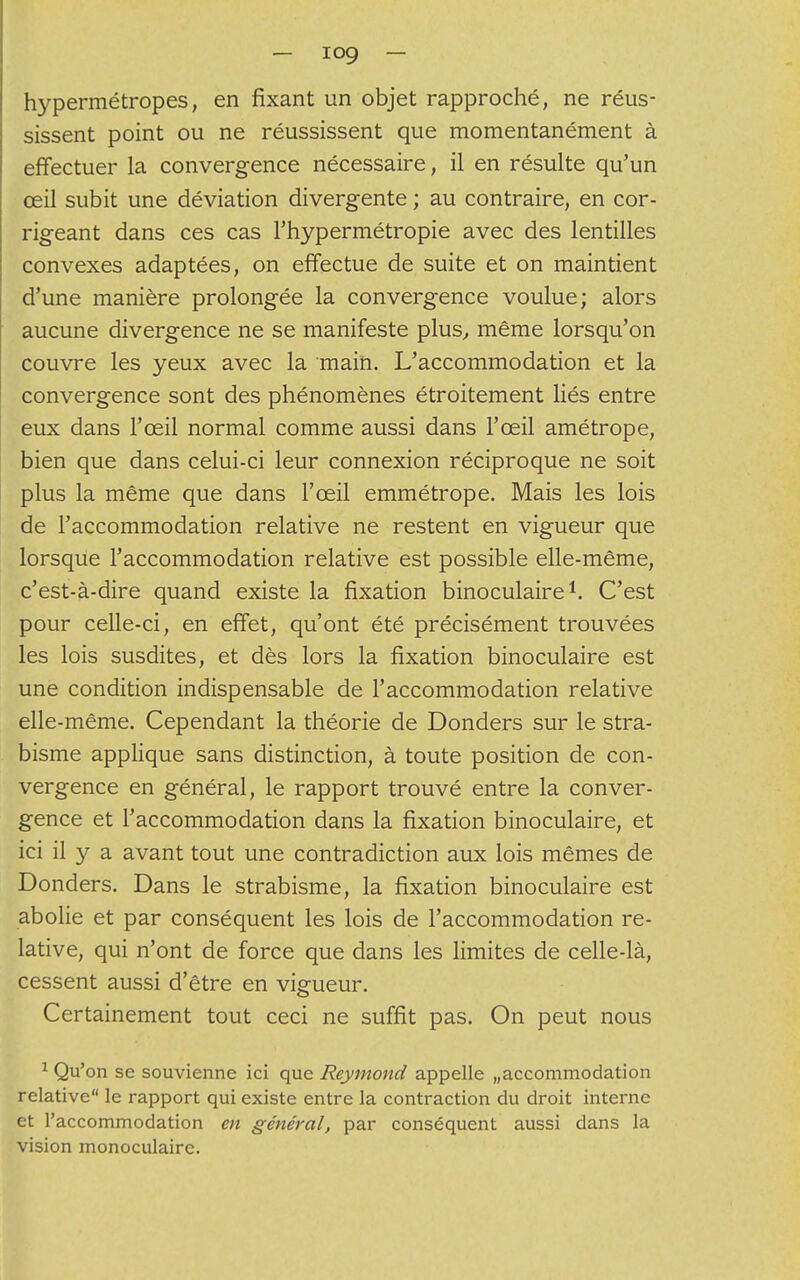 hypermétropes, en fixant un objet rapproché, ne réus- sissent point ou ne réussissent que momentanément à effectuer la convergence nécessaire, il en résulte qu'un œil subit une déviation divergente ; au contraire, en cor- rigeant dans ces cas l'hypermétropie avec des lentilles convexes adaptées, on effectue de suite et on maintient d'une manière prolongée la convergence voulue; alors aucune divergence ne se manifeste plus, même lorsqu'on couvre les yeux avec la main. L'accommodation et la convergence sont des phénomènes étroitement liés entre eux dans l'œil normal comme aussi dans l'œil amétrope, bien que dans celui-ci leur connexion réciproque ne soit plus la même que dans l'œil emmétrope. Mais les lois de l'accommodation relative ne restent en vigueur que lorsque l'accommodation relative est possible elle-même, c'est-à-dire quand existe la fixation binoculaire1. C'est pour celle-ci, en effet, qu'ont été précisément trouvées les lois susdites, et dès lors la fixation binoculaire est une condition indispensable de l'accommodation relative elle-même. Cependant la théorie de Donders sur le stra- bisme applique sans distinction, à toute position de con- vergence en général, le rapport trouvé entre la conver- gence et l'accommodation dans la fixation binoculaire, et ici il y a avant tout une contradiction aux lois mêmes de Donders. Dans le strabisme, la fixation binoculaire est abolie et par conséquent les lois de l'accommodation re- lative, qui n'ont de force que dans les limites de celle-là, cessent aussi d'être en vigueur. Certainement tout ceci ne suffit pas. On peut nous 1 Qu'on se souvienne ici que Reymond appelle Maccommodation relative le rapport qui existe entre la contraction du droit interne et l'accommodation en général, par conséquent aussi dans la vision monoculaire.