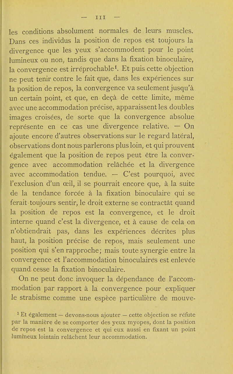 les conditions absolument normales de leurs muscles. Dans ces individus la position de repos est toujours la divergence que les yeux s'accommodent pour le point lumineux ou non, tandis que dans la fixation binoculaire, la convergence est irréprochable1. Et puis cette objection ne peut tenir contre le fait que, dans les expériences sur la position de repos, la convergence va seulement jusqu'à un certain point, et que, en deçà de cette limite, même avec une accommodation précise, apparaissent les doubles images croisées, de sorte que la convergence absolue représente en ce cas une divergence relative. — On ajoute encore d'autres observations sur le regard latéral, observations dont nous parlerons plus loin, et qui prouvent également que la position de repos peut être la conver- gence avec accommodation relâchée et la divergence avec accommodation tendue. — C'est pourquoi, avec l'exclusion d'un œil, il se pourrait encore que, à la suite de la tendance forcée à la fixation binoculaire qui se ferait toujours sentir, le droit externe se contractât quand la position de repos est la convergence, et le droit interne quand c'est la divergence, et à cause de cela on n'obtiendrait pas, dans les expériences décrites plus haut, la position précise de repos, mais seulement une position qui s'en rapproche; mais toute synergie entre la convergence et l'accommodation binoculaires est enlevée quand cesse la fixation binoculaire. On ne peut donc invoquer la dépendance de l'accom- modation par rapport à la convergence pour expliquer le strabisme comme une espèce particulière de mouve- 1 Et également — devons-nous ajouter — cette objection se réfute par la manière de se comporter des yeux myopes, dont la position de repos est la convergence et qui eux aussi en fixant un point lumineux lointain relâchent leur accommodation.