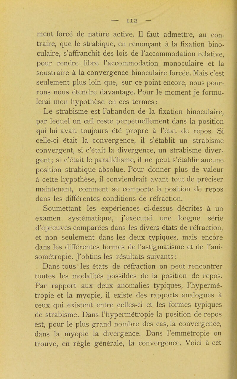 ment forcé de nature active. Il faut admettre, au con- traire, que le strabique, en renonçant à la fixation bino- culaire, s'affranchit des lois de l'accommodation relative, pour rendre libre l'accommodation monoculaire et la soustraire à la convergence binoculaire forcée. Mais c'est seulement plus loin que, sur ce point encore, nous pour- rons nous étendre davantage. Pour le moment je formu- lerai mon hypothèse en ces termes : Le strabisme est l'abandon de la fixation binoculaire, par lequel un œil reste perpétuellement dans la position qui lui avait toujours été propre à l'état de repos. Si celle-ci était la convergence, il s'établit un strabisme convergent, si c'était la divergence, un strabisme diver- gent; si c'était le parallélisme, il ne peut s'établir aucune position strabique absolue. Pour donner plus de valeur à cette hypothèse, il conviendrait avant tout de préciser maintenant, comment se comporte la position de repos dans les différentes conditions de réfraction. Soumettant les expériences ci-dessus décrites à un examen systématique, j'exécutai une longue série d'épreuves comparées dans les divers états de réfraction, et non seulement dans les deux typiques, mais encore dans les différentes formes de l'astigmatisme et de l'ani- sométropie. J'obtins les résultats suivants : Dans tous les états de réfraction on peut rencontrer toutes les modalités possibles de la position de repos. Par rapport aux deux anomalies typiques, l'hypermé- tropie et la myopie, il existe des rapports analogues à ceux qui existent entre celles-ci et les formes typiques de strabisme. Dans l'hypermétropie la position de repos est, pour le plus grand nombre des cas, la convergence, dans la myopie la divergence. Dans l'emmétropie on trouve, en règle générale, la convergence. Voici à cet