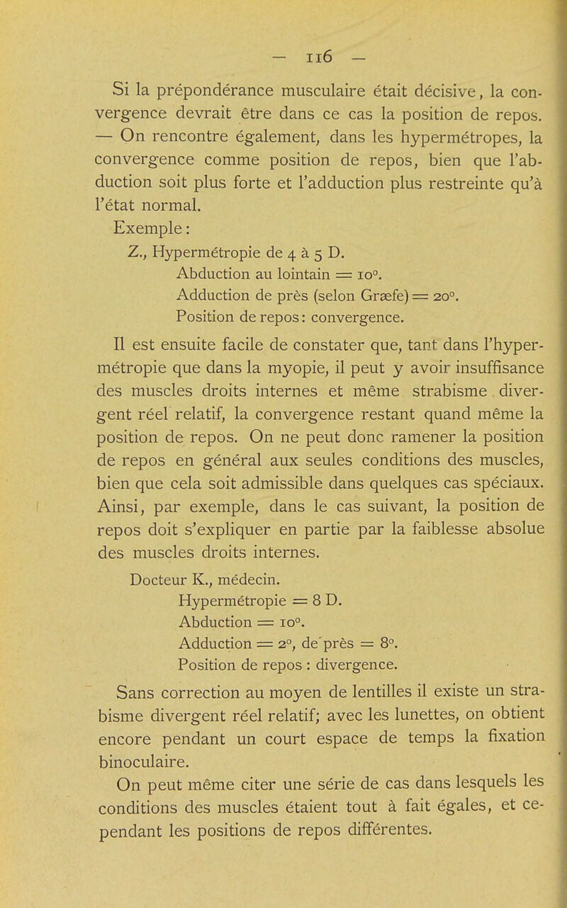 Si la prépondérance musculaire était décisive, la con- vergence devrait être dans ce cas la position de repos. — On rencontre également, dans les hypermétropes, la convergence comme position de repos, bien que l'ab- duction soit plus forte et l'adduction plus restreinte qu'à l'état normal. Exemple : Z., Hypermétropie de 4 à 5 D. Abduction au lointain = io°. Adduction de près (selon Grsefe) = 200. Position de repos : convergence. Il est ensuite facile de constater que, tant dans l'hyper- métropie que dans la myopie, il peut y avoir insuffisance des muscles droits internes et même strabisme diver- gent réel relatif, la convergence restant quand même la position de repos. On ne peut donc ramener la position de repos en général aux seules conditions des muscles, bien que cela soit admissible dans quelques cas spéciaux. Ainsi, par exemple, dans le cas suivant, la position de repos doit s'expliquer en partie par la faiblesse absolue des muscles droits internes. Docteur K., médecin. Hypermétropie = 8 D. Abduction = io°. Adduction = 20, de'près = 8°. Position de repos : divergence. Sans correction au moyen de lentilles il existe un stra- bisme divergent réel relatif; avec les lunettes, on obtient encore pendant un court espace de temps la fixation binoculaire. On peut même citer une série de cas dans lesquels les conditions des muscles étaient tout à fait égales, et ce- pendant les positions de repos différentes.