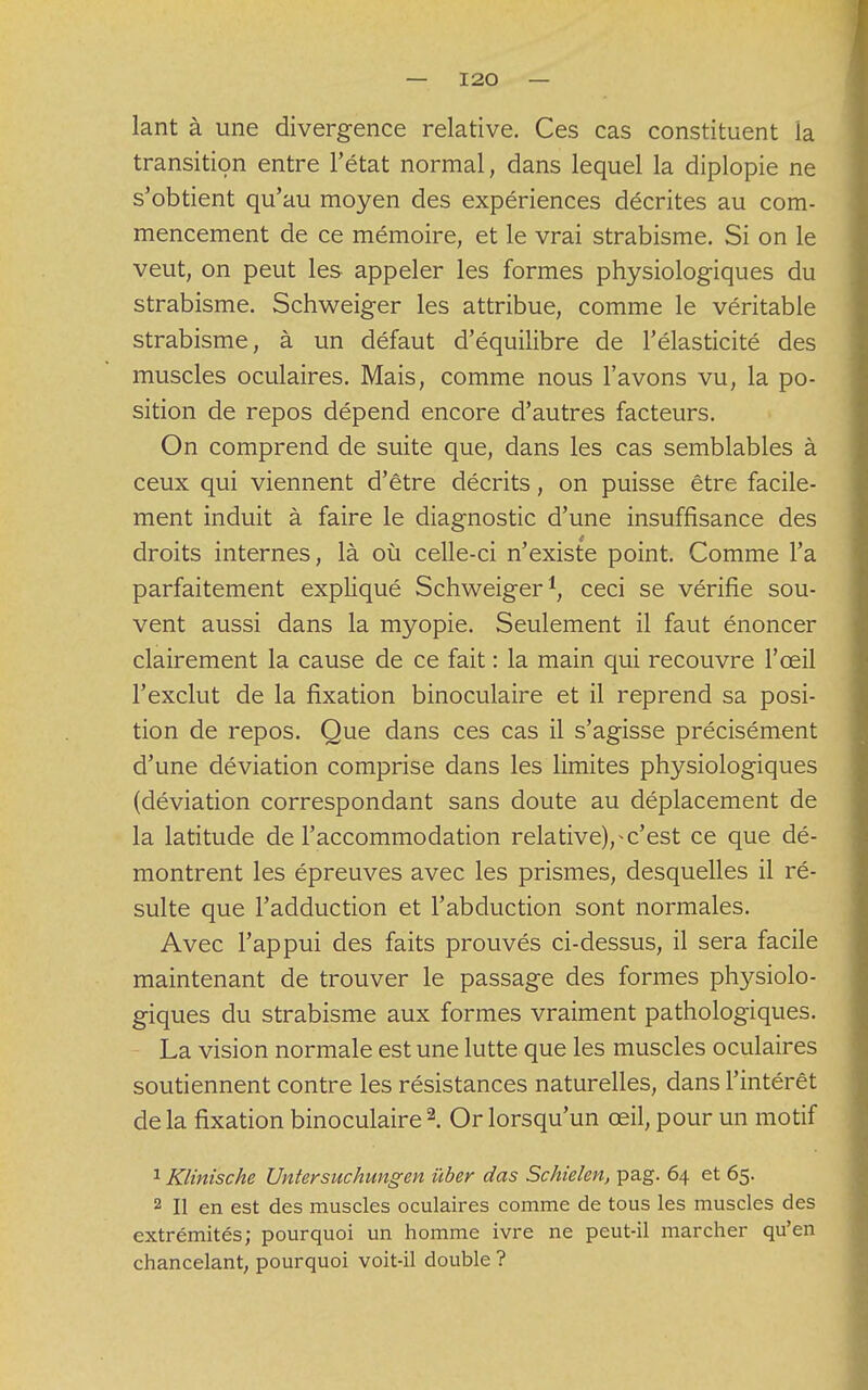 lant à une divergence relative. Ces cas constituent la transition entre l'état normal, dans lequel la diplopie ne s'obtient qu'au moyen des expériences décrites au com- mencement de ce mémoire, et le vrai strabisme. Si on le veut, on peut les appeler les formes physiologiques du strabisme. Schweiger les attribue, comme le véritable strabisme, à un défaut d'équilibre de l'élasticité des muscles oculaires. Mais, comme nous l'avons vu, la po- sition de repos dépend encore d'autres facteurs. On comprend de suite que, dans les cas semblables à ceux qui viennent d'être décrits, on puisse être facile- ment induit à faire le diagnostic d'une insuffisance des droits internes, là où celle-ci n'existe point. Comme l'a parfaitement expliqué Schweiger1, ceci se vérifie sou- vent aussi dans la myopie. Seulement il faut énoncer clairement la cause de ce fait : la main qui recouvre l'œil l'exclut de la fixation binoculaire et il reprend sa posi- tion de repos. Que dans ces cas il s'agisse précisément d'une déviation comprise dans les limites physiologiques (déviation correspondant sans doute au déplacement de la latitude de l'accommodation relative),^c'est ce que dé- montrent les épreuves avec les prismes, desquelles il ré- sulte que l'adduction et l'abduction sont normales. Avec l'appui des faits prouvés ci-dessus, il sera facile maintenant de trouver le passage des formes physiolo- giques du strabisme aux formes vraiment pathologiques. La vision normale est une lutte que les muscles oculaires soutiennent contre les résistances naturelles, dans l'intérêt delà fixation binoculaire2. Or lorsqu'un œil, pour un motif 1 Klinische Untersuchungen ùber das Schielen, pag. 64 et 65. 2 II en est des muscles oculaires comme de tous les muscles des extrémités; pourquoi un homme ivre ne peut-il marcher qu'en chancelant, pourquoi voit-il double ?