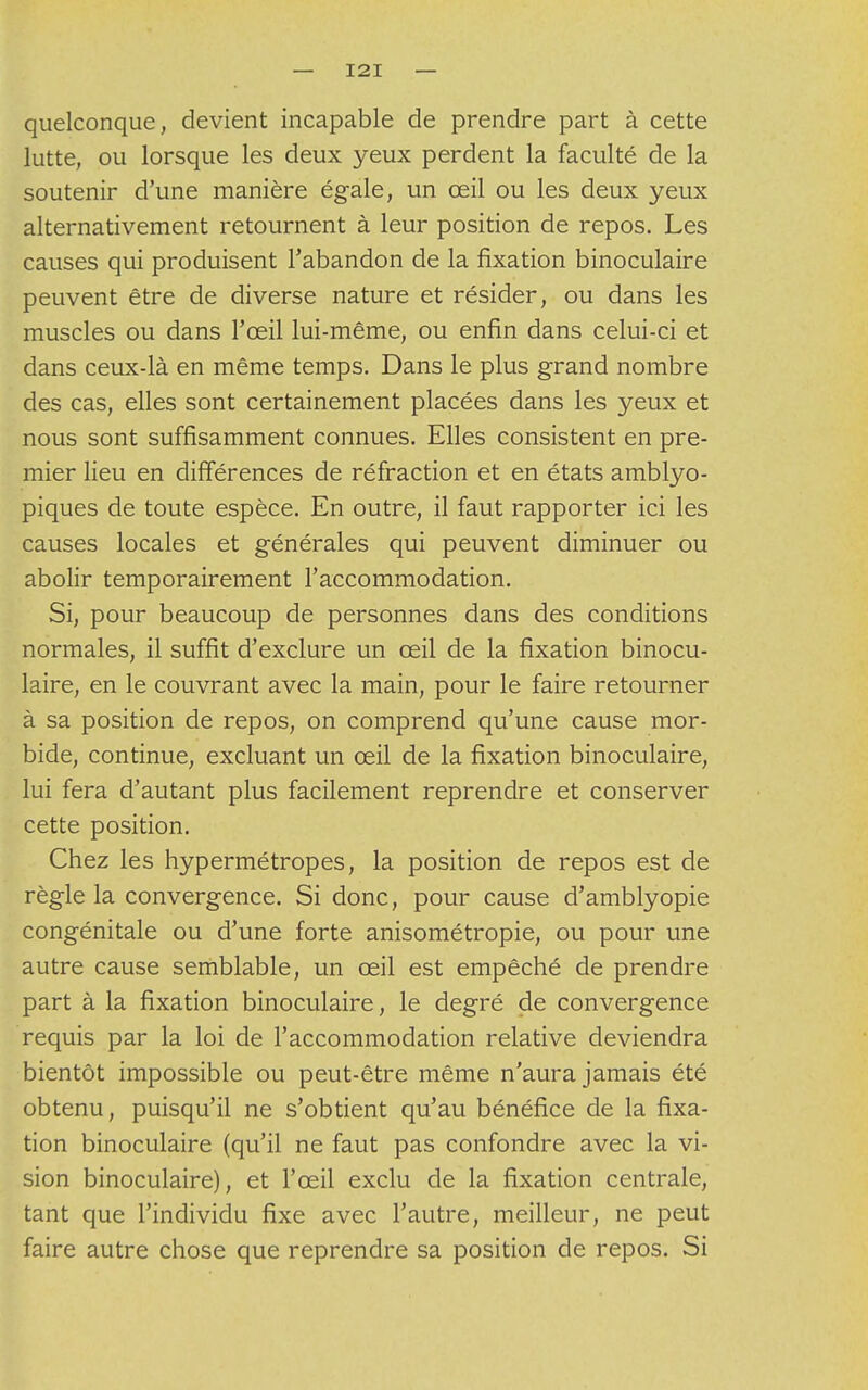 quelconque, devient incapable de prendre part à cette lutte, ou lorsque les deux yeux perdent la faculté de la soutenir d'une manière égale, un œil ou les deux yeux alternativement retournent à leur position de repos. Les causes qui produisent l'abandon de la fixation binoculaire peuvent être de diverse nature et résider, ou dans les muscles ou dans l'œil lui-même, ou enfin dans celui-ci et dans ceux-là en même temps. Dans le plus grand nombre des cas, elles sont certainement placées dans les yeux et nous sont suffisamment connues. Elles consistent en pre- mier lieu en différences de réfraction et en états amblyo- piques de toute espèce. En outre, il faut rapporter ici les causes locales et générales qui peuvent diminuer ou abolir temporairement l'accommodation. Si, pour beaucoup de personnes dans des conditions normales, il suffit d'exclure un œil de la fixation binocu- laire, en le couvrant avec la main, pour le faire retourner à sa position de repos, on comprend qu'une cause mor- bide, continue, excluant un œil de la fixation binoculaire, lui fera d'autant plus facilement reprendre et conserver cette position. Chez les hypermétropes, la position de repos est de règle la convergence. Si donc, pour cause d'amblyopie congénitale ou d'une forte anisométropie, ou pour une autre cause semblable, un œil est empêché de prendre part à la fixation binoculaire, le degré de convergence requis par la loi de l'accommodation relative deviendra bientôt impossible ou peut-être même n'aura jamais été obtenu, puisqu'il ne s'obtient qu'au bénéfice de la fixa- tion binoculaire (qu'il ne faut pas confondre avec la vi- sion binoculaire), et l'œil exclu de la fixation centrale, tant que l'individu fixe avec l'autre, meilleur, ne peut faire autre chose que reprendre sa position de repos. Si