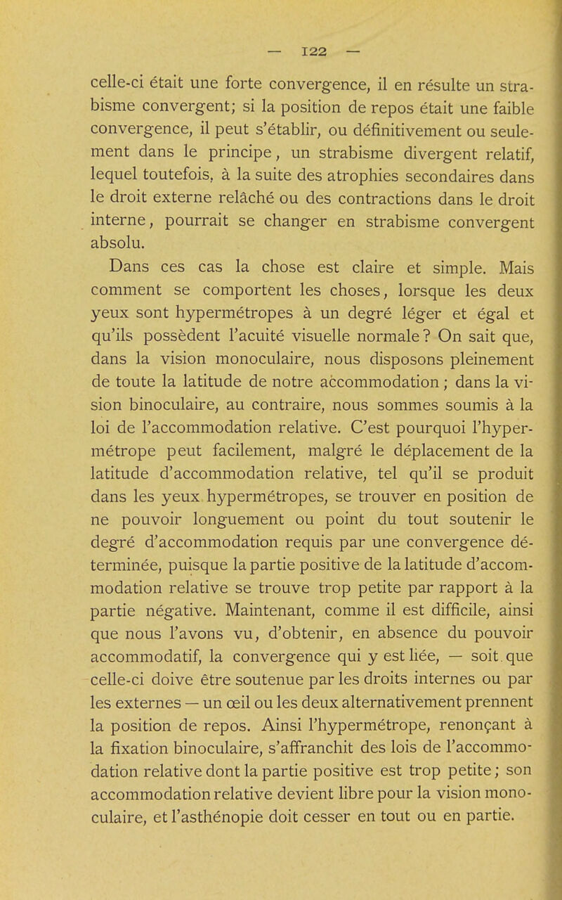 celle-ci était une forte convergence, il en résulte un stra- bisme convergent; si la position de repos était une faible convergence, il peut s'établir, ou définitivement ou seule- ment dans le principe, un strabisme divergent relatif, lequel toutefois, à la suite des atrophies secondaires dans le droit externe relâché ou des contractions dans le droit interne, pourrait se changer en strabisme convergent absolu. Dans ces cas la chose est claire et simple. Mais comment se comportent les choses, lorsque les deux yeux sont hypermétropes à un degré léger et égal et qu'ils possèdent l'acuité visuelle normale? On sait que, dans la vision monoculaire, nous disposons pleinement de toute la latitude de notre accommodation ; dans la vi- sion binoculaire, au contraire, nous sommes soumis à la loi de l'accommodation relative. C'est pourquoi l'hyper- métrope peut facilement, malgré le déplacement de la latitude d'accommodation relative, tel qu'il se produit dans les yeux hypermétropes, se trouver en position de ne pouvoir longuement ou point du tout soutenir le degré d'accommodation requis par une convergence dé- terminée, puisque la partie positive de la latitude d'accom- modation relative se trouve trop petite par rapport à la partie négative. Maintenant, comme il est difficile, ainsi que nous l'avons vu, d'obtenir, en absence du pouvoir accommodatif, la convergence qui y est liée, — soit , que celle-ci doive être soutenue par les droits internes ou par les externes — un œil ou les deux alternativement prennent la position de repos. Ainsi l'hypermétrope, renonçant à la fixation binoculaire, s'affranchit des lois de l'accommo- dation relative dont la partie positive est trop petite ; son accommodation relative devient libre pour la vision mono- culaire, et l'asthénopie doit cesser en tout ou en partie.