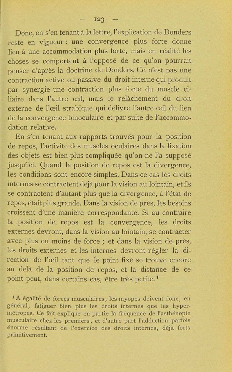 Donc, en s'en tenant à la lettre, l'explication de Donders reste en vigueur : une convergence plus forte donne lieu à une accommodation plus forte, mais en réalité les choses se comportent à l'opposé de ce qu'on pourrait penser d'après la doctrine de Donders. Ce n'est pas une contraction active ou passive du droit interne qui produit par s}mergie une contraction plus forte du muscle ci- liaire dans l'autre œil, mais le relâchement du droit externe de l'œil strabique qui délivre l'autre œil du lien de la convergence binoculaire et par suite de l'accommo- dation relative. En s'en tenant aux rapports trouvés pour la position de repos, l'activité des muscles oculaires dans la fixation des objets est bien plus compliquée qu'on ne l'a supposé jusqu'ici. Quand la position de repos est la divergence, les conditions sont encore simples. Dans ce cas les droits internes se contractent déjà pour la vision au lointain, et ils se contractent d'autant plus que la divergence, à l'état de repos, était plus grande. Dans la vision de près, les besoins croissent d'une manière correspondante. Si au contraire la position de repos est la convergence, les droits externes devront, dans la vision au lointain, se contracter avec plus ou moins de force ; et dans la vision de près, les droits externes et les internes devront régler la di- rection de l'œil tant que le point fixé se trouve encore au delà de la position de repos, et la distance de ce point peut, dans certains cas, être très petite.1 1A égalité de forces musculaires, les myopes doivent donc, en général, fatiguer bien plus les droits internes que les hyper- métropes. Ce fait explique en partie la fréquence de l'asthénopie musculaire chez les premiers, et d'autre part l'adduction parfois énorme résultant de l'exercice des droits internes, déjà forts primitivement.