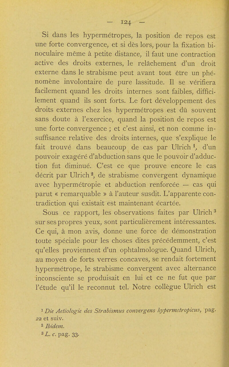 Si dans les hypermétropes, la position de repos est une forte convergence, et si dès lors, pour la fixation bi- noculaire même à petite distance, il faut une contraction active des droits externes, le relâchement d'un droit externe dans le strabisme peut avant tout être un phé- nomène involontaire de pure lassitude. Il se vérifiera facilement quand les droits internes sont faibles, diffici- lement quand ils sont forts. Le fort développement des droits externes chez les hypermétropes est dû souvent sans doute à l'exercice, quand la position de repos est une forte convergence ; et c'est ainsi, et non comme in- suffisance relative des droits internes, que s'explique le fait trouvé dans beaucoup de cas par Ulrich *, d'un pouvoir exagéré d'abduction sans que le pouvoir d'adduc- tion fut diminué. C'est ce que prouve encore le cas décrit par Ulrich2, de strabisme convergent dynamique avec hypermétropie et abduction renforcée — cas qui parut « remarquable » à l'auteur susdit. L'apparente con- tradiction qui existait est maintenant écartée. Sous ce rapport, les observations faites par Ulrich3 sur ses propres yeux, sont particulièrement intéressantes. Ce qui, à mon avis, donne une force de démonstration toute spéciale pour les choses dites précédemment, c'est qu'elles proviennent d'un ophtalmologue. Quand Ulrich, au moyen de forts verres concaves, se rendait fortement hypermétrope, le strabisme convergent avec alternance inconsciente se produisait en lui et ce ne fut que par l'étude qu'il le reconnut tel. Notre collègue Ulrich est 1 Die Aetiologie des Strabismas convergens hypermetropicus, pag. 22 et suiv. 2 Ibidem. 3 L. c. pag. 33.