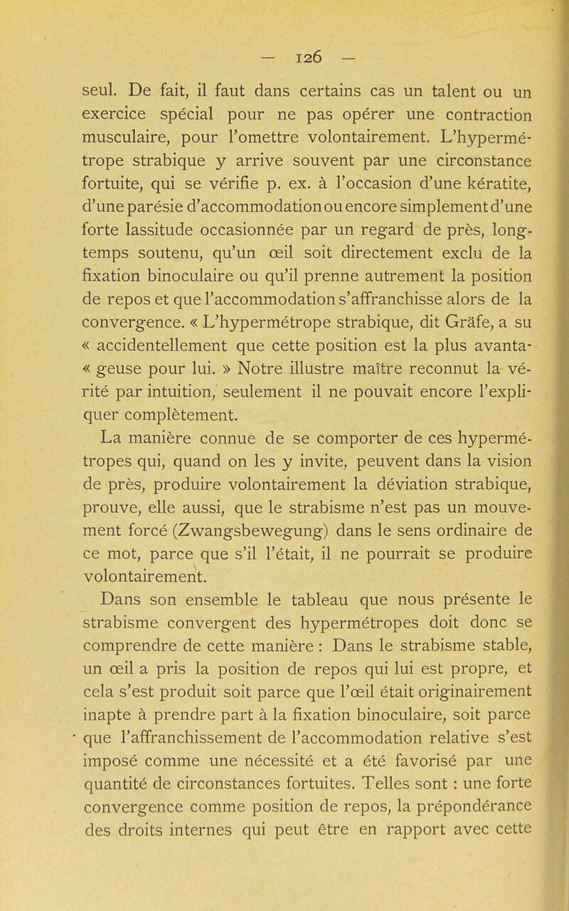 — I2Ô — seul. De fait, il faut dans certains cas un talent ou un exercice spécial pour ne pas opérer une contraction musculaire, pour l'omettre volontairement. L'hypermé- trope strabique y arrive souvent par une circonstance fortuite, qui se vérifie p. ex. à l'occasion d'une kératite, d'une parésie d'accommodation ou encore simplement d'une forte lassitude occasionnée par un regard de près, long- temps soutenu, qu'un œil soit directement exclu de la fixation binoculaire ou qu'il prenne autrement la position de repos et que l'accommodation s'affranchisse alors de la convergence. « L'hypermétrope strabique, dit Grâfe, a su « accidentellement que cette position est la plus avanta- « geuse pour lui. » Notre illustre maître reconnut la vé- rité par intuition, seulement il ne pouvait encore l'expli- quer complètement. La manière connue de se comporter de ces hypermé- tropes qui, quand on les y invite, peuvent dans la vision de près, produire volontairement la déviation strabique, prouve, elle aussi, que le strabisme n'est pas un mouve- ment forcé (Zwangsbewegung) dans le sens ordinaire de ce mot, parce que s'il l'était, il ne pourrait se produire volontairement. Dans son ensemble le tableau que nous présente le strabisme convergent des hypermétropes doit donc se comprendre de cette manière : Dans le strabisme stable, un œil a pris la position de repos qui lui est propre, et cela s'est produit soit parce que l'œil était originairement inapte à prendre part à la fixation binoculaire, soit parce • que l'affranchissement de l'accommodation relative s'est imposé comme une nécessité et a été favorisé par une quantité de circonstances fortuites. Telles sont : une forte convergence comme position de repos, la prépondérance des droits internes qui peut être en rapport avec cette