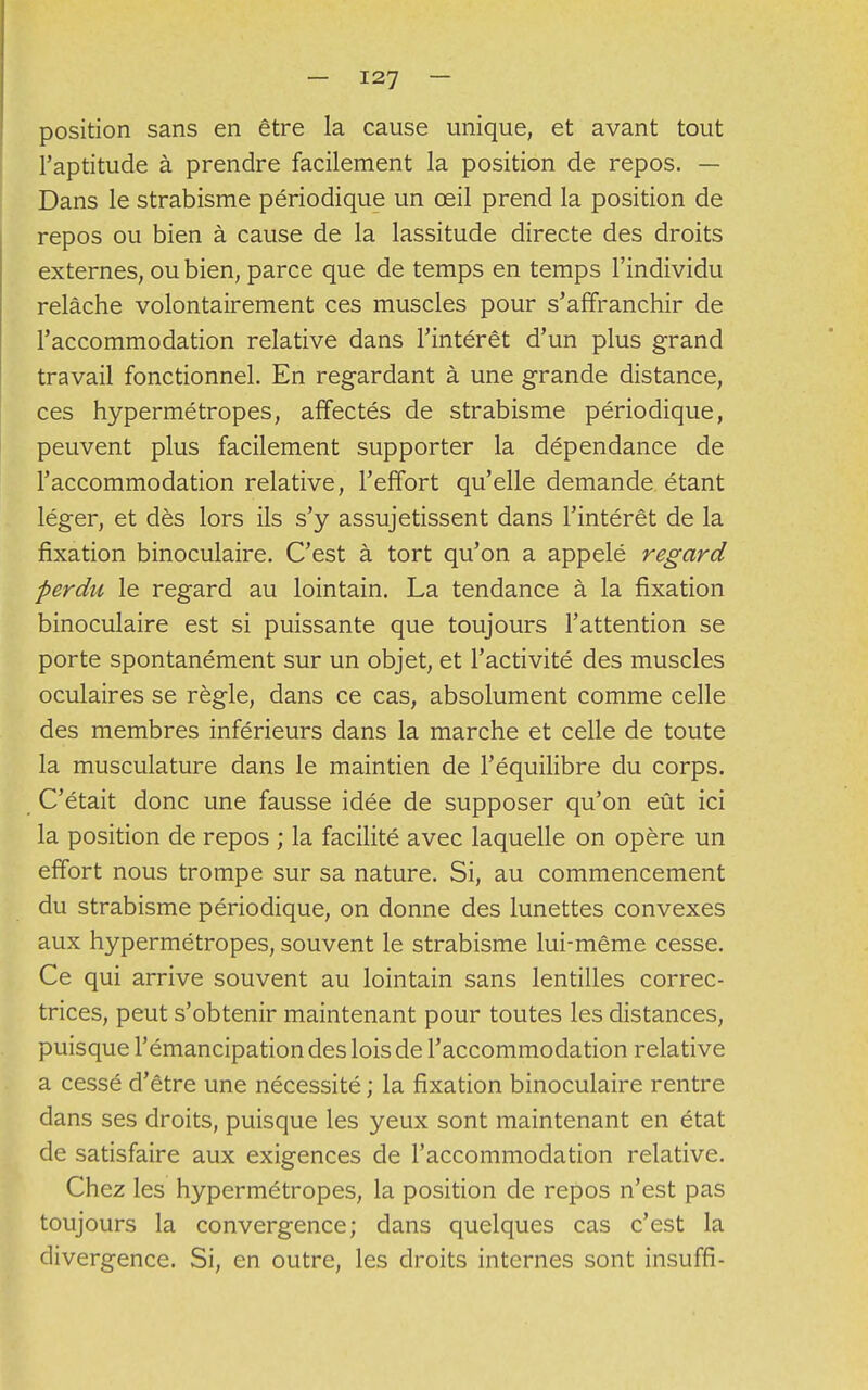 position sans en être la cause unique, et avant tout l'aptitude à prendre facilement la position de repos. — Dans le strabisme périodique un œil prend la position de repos ou bien à cause de la lassitude directe des droits externes, ou bien, parce que de temps en temps l'individu relâche volontairement ces muscles pour s'affranchir de l'accommodation relative dans l'intérêt d'un plus grand travail fonctionnel. En regardant à une grande distance, ces hypermétropes, affectés de strabisme périodique, peuvent plus facilement supporter la dépendance de l'accommodation relative, l'effort qu'elle demande étant léger, et dès lors ils s'y assujetissent dans l'intérêt de la fixation binoculaire. C'est à tort qu'on a appelé regard perdu le regard au lointain. La tendance à la fixation binoculaire est si puissante que toujours l'attention se porte spontanément sur un objet, et l'activité des muscles oculaires se règle, dans ce cas, absolument comme celle des membres inférieurs dans la marche et celle de toute la musculature dans le maintien de l'équilibre du corps. C'était donc une fausse idée de supposer qu'on eût ici la position de repos ; la facilité avec laquelle on opère un effort nous trompe sur sa nature. Si, au commencement du strabisme périodique, on donne des lunettes convexes aux hypermétropes, souvent le strabisme lui-même cesse. Ce qui arrive souvent au lointain sans lentilles correc- trices, peut s'obtenir maintenant pour toutes les distances, puisque l'émancipation des lois de l'accommodation relative a cessé d'être une nécessité ; la fixation binoculaire rentre dans ses droits, puisque les yeux sont maintenant en état de satisfaire aux exigences de l'accommodation relative. Chez les hypermétropes, la position de repos n'est pas toujours la convergence; dans quelques cas c'est la divergence. Si, en outre, les droits internes sont insuffi-