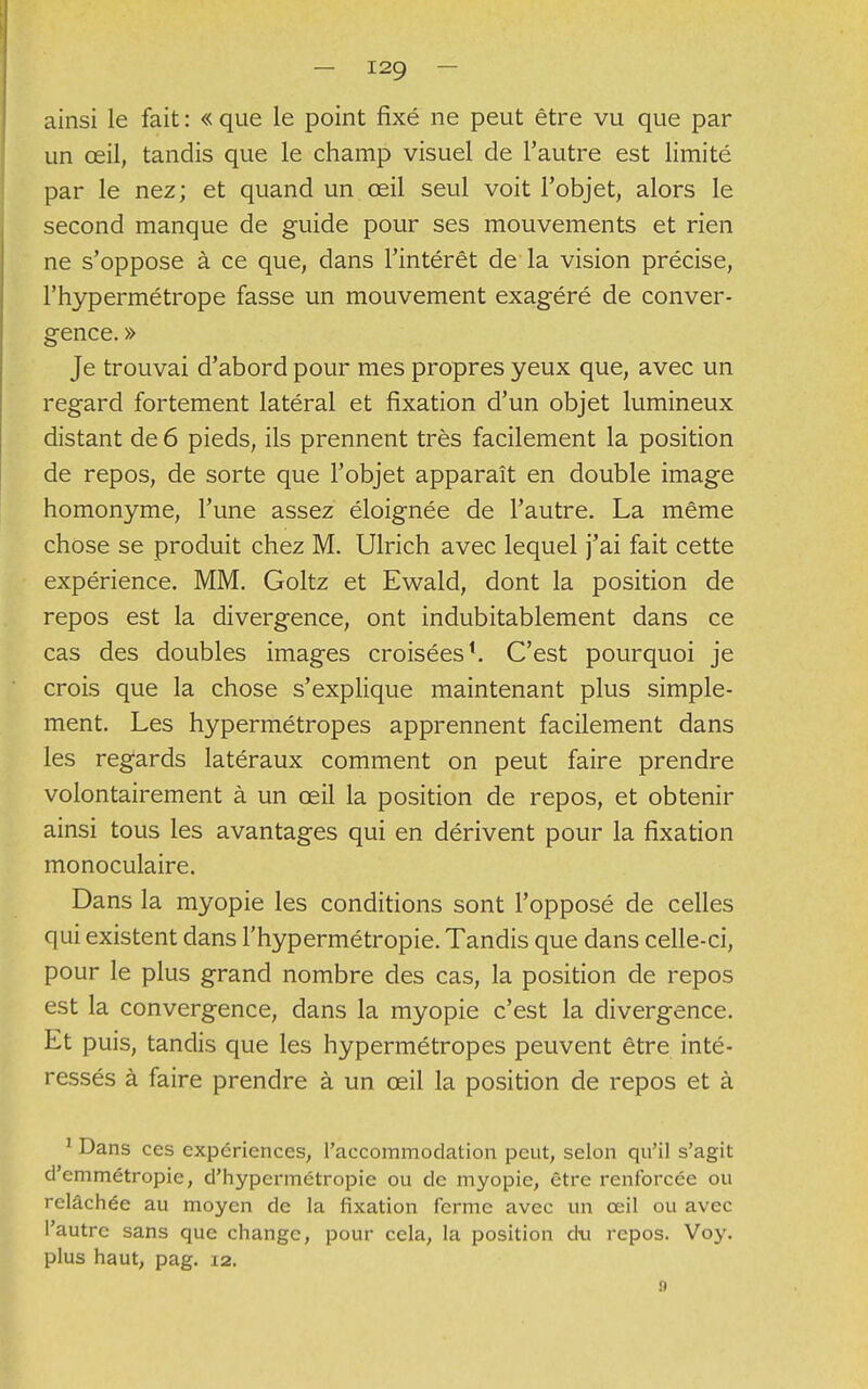 ainsi le fait : « que le point fixé ne peut être vu que par un œil, tandis que le champ visuel de l'autre est limité par le nez; et quand un œil seul voit l'objet, alors le second manque de guide pour ses mouvements et rien ne s'oppose à ce que, dans l'intérêt de la vision précise, l'hypermétrope fasse un mouvement exagéré de conver- gence. » Je trouvai d'abord pour mes propres yeux que, avec un regard fortement latéral et fixation d'un objet lumineux distant de 6 pieds, ils prennent très facilement la position de repos, de sorte que l'objet apparaît en double image homonyme, l'une assez éloignée de l'autre. La même chose se produit chez M. Ulrich avec lequel j'ai fait cette expérience. MM. Goltz et Ewald, dont la position de repos est la divergence, ont indubitablement dans ce cas des doubles images croisées1. C'est pourquoi je crois que la chose s'explique maintenant plus simple- ment. Les hypermétropes apprennent facilement dans les regards latéraux comment on peut faire prendre volontairement à un œil la position de repos, et obtenir ainsi tous les avantages qui en dérivent pour la fixation monoculaire. Dans la myopie les conditions sont l'opposé de celles qui existent dans l'hypermétropie. Tandis que dans celle-ci, pour le plus grand nombre des cas, la position de repos est la convergence, dans la myopie c'est la divergence. Et puis, tandis que les hypermétropes peuvent être inté- ressés à faire prendre à un œil la position de repos et à 1 Dans ces expériences, l'accommodation peut, selon qu'il s'agit d'emmétropie, d'hypermétropie ou de myopie, être renforcée ou relâchée au moyen de la fixation ferme avec un œil ou avec l'autre sans que change, pour cela, la position du repos. Voy. plus haut, pag. 12. n