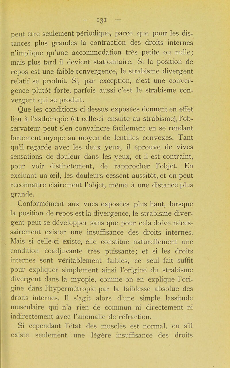 peut être seulement périodique, parce que pour les dis- tances plus grandes la contraction des droits internes n'implique qu'une accommodation très petite ou nulle; mais plus tard il devient stationnaire. Si la position de repos est une faible convergence, le strabisme divergent relatif se produit. Si, par exception, c'est une conver- gence plutôt forte, parfois aussi c'est le strabisme con- vergent qui se produit. Que les conditions ci-dessus exposées donnent en effet lieu à l'asthénopie (et celle-ci ensuite au strabisme), l'ob- servateur peut s'en convaincre facilement en se rendant fortement myope au moyen de lentilles convexes. Tant qu'il regarde avec les deux yeux, il éprouve de vives sensations de douleur dans les yeux, et il est contraint, pour voir distinctement, de rapprocher l'objet. En excluant un œil, les douleurs cessent aussitôt, et on peut reconnaître clairement l'objet, même à une distance plus grande. Conformément aux vues exposées plus haut, lorsque la position de repos est la divergence, le strabisme diver- gent peut se développer sans que pour cela doive néces- sairement exister une insuffisance des droits internes. Mais si celle-ci existe, elle constitue naturellement une condition coadjuvante très puissante; et si les droits internes sont véritablement faibles, ce seul fait suffit pour expliquer simplement ainsi l'origine du strabisme divergent dans la myopie, comme on en explique l'ori- gine dans l'hypermétropie par la faiblesse absolue des droits internes. Il s'agit alors d'une simple lassitude musculaire qui n'a rien de commun ni directement ni indirectement avec l'anomalie de réfraction. Si cependant l'état des muscles est normal, ou s'il existe seulement une légère insuffisance des droits