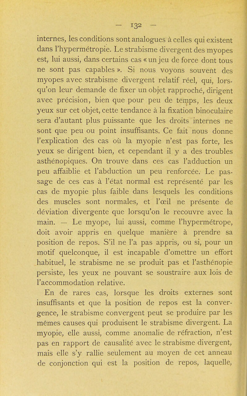 internes, les conditions sont analogues à celles qui existent dans l'hypermétropie. Le strabisme divergent des myopes est, lui aussi, dans certains cas « un jeu de force dont tous ne sont pas capables ». Si nous voyons souvent des myopes avec strabisme divergent relatif réel, qui, lors- qu'on leur demande de fixer un objet rapproché, dirigent avec précision, bien que pour peu de temps, les deux yeux sur cet objet, cette tendance à la fixation binoculaire sera d'autant plus puissante que les droits internes ne sont que peu ou point insuffisants. Ce fait nous donne l'explication des cas où la myopie n'est pas forte, les yeux se dirigent bien, et cependant il y a des troubles asthénopiques. On trouve dans ces cas l'adduction un peu affaiblie et l'abduction un peu renforcée. Le pas- sage de ces cas à l'état normal est représenté par les cas de myopie plus faible dans lesquels les conditions des muscles sont normales, et l'œil ne présente de déviation divergente que lorsqu'on le recouvre avec la main. — Le myope, lui aussi, comme l'hypermétrope, doit avoir appris en quelque manière à prendre sa position de repos. S'il ne l'a pas appris, ou si, pour un motif quelconque, il est incapable d'omettre un effort habituel, le strabisme ne se produit pas et l'asthénopie persiste, les yeux ne pouvant se soustraire aux lois de l'accommodation relative. En de rares cas, lorsque les droits externes sont insuffisants et que la position de repos est la conver- gence, le strabisme convergent peut se produire par les mêmes causes qui produisent le strabisme divergent. La myopie, elle aussi, comme anomalie de réfraction, n'est pas en rapport de causalité avec le strabisme divergent, mais elle s'y rallie seulement au moyen de cet anneau de conjonction qui est la position de repos, laquelle,