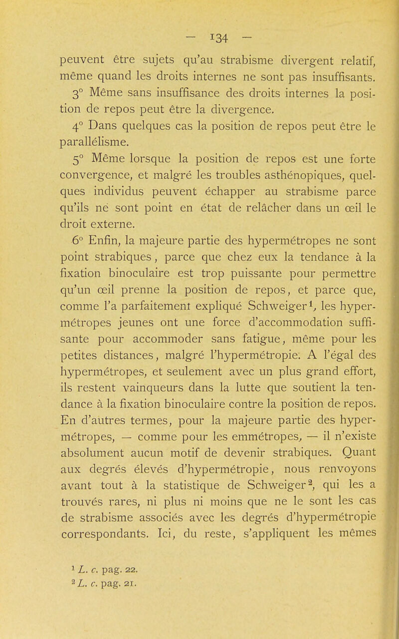 peuvent être sujets qu'au strabisme divergent relatif, même quand les droits internes ne sont pas insuffisants. 3° Même sans insuffisance des droits internes la posi- tion de repos peut être la divergence. 4° Dans quelques cas la position de repos peut être le parallélisme. 5° Même lorsque la position de repos est une forte convergence, et malgré les troubles asthénopiques, quel- ques individus peuvent échapper au strabisme parce qu'ils né sont point en état de relâcher dans un œil le droit externe. 6° Enfin, la majeure partie des hypermétropes ne sont point strabiques, parce que chez eux la tendance à la fixation binoculaire est trop puissante pour permettre qu'un œil prenne la position de repos, et parce que, comme l'a parfaitement expliqué Schweiger1, les hyper- métropes jeunes ont une force d'accommodation suffi- sante pour accommoder sans fatigue, même pour les petites distances, malgré l'hypermétropie. A l'égal des hypermétropes, et seulement avec un plus grand effort, ils restent vainqueurs dans la lutte que soutient la ten- dance à la fixation binoculaire contre la position de repos. En d'autres termes, pour la majeure partie des hyper- métropes, — comme pour les emmétropes, — il n'existe absolument aucun motif de devenir strabiques. Quant aux degrés élevés d'hypermétropie, nous renvoyons avant tout à la statistique de Schweiger2, qui les a trouvés rares, ni plus ni moins que ne le sont les cas de strabisme associés avec les degrés d'hypermétropie correspondants. Ici, du reste, s'appliquent les mêmes 1L. c. pag. 22. 2L. c. pag. 21.