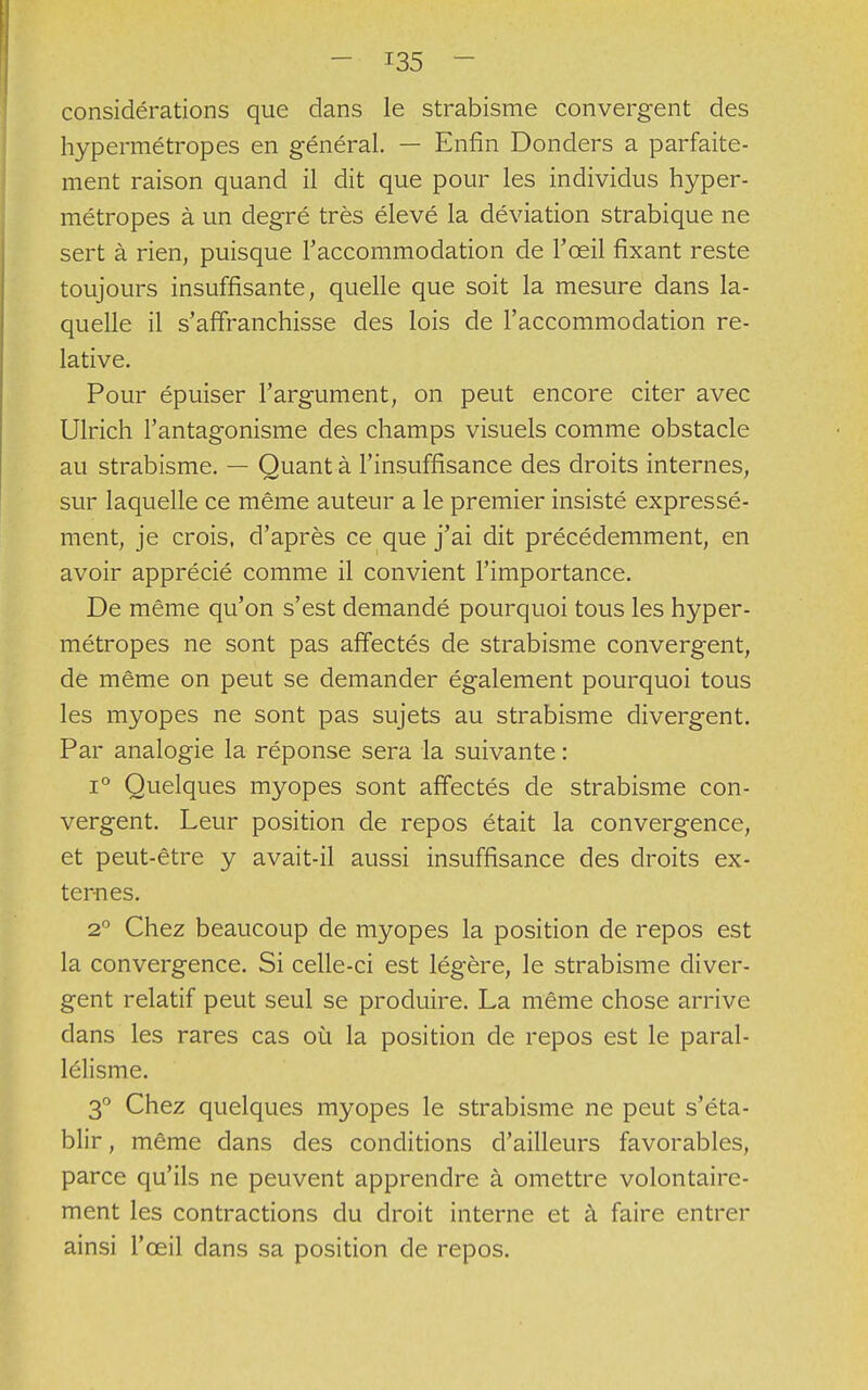considérations que dans le strabisme convergent des hypermétropes en général. — Enfin Donders a parfaite- ment raison quand il dit que pour les individus hyper- métropes à un degré très élevé la déviation strabique ne sert à rien, puisque l'accommodation de l'œil fixant reste toujours insuffisante, quelle que soit la mesure dans la- quelle il s'affranchisse des lois de l'accommodation re- lative. Pour épuiser l'argument, on peut encore citer avec Ulrich l'antagonisme des champs visuels comme obstacle au strabisme. — Quant à l'insuffisance des droits internes, sur laquelle ce même auteur a le premier insisté expressé- ment, je crois, d'après ce que j'ai dit précédemment, en avoir apprécié comme il convient l'importance. De même qu'on s'est demandé pourquoi tous les hyper- métropes ne sont pas affectés de strabisme convergent, de même on peut se demander également pourquoi tous les myopes ne sont pas sujets au strabisme divergent. Par analogie la réponse sera la suivante : i° Quelques myopes sont affectés de strabisme con- vergent. Leur position de repos était la convergence, et peut-être y avait-il aussi insuffisance des droits ex- ternes. 2° Chez beaucoup de myopes la position de repos est la convergence. Si celle-ci est légère, le strabisme diver- gent relatif peut seul se produire. La même chose arrive dans les rares cas où la position de repos est le paral- lélisme. 3° Chez quelques myopes le strabisme ne peut s'éta- blir , même dans des conditions d'ailleurs favorables, parce qu'ils ne peuvent apprendre à omettre volontaire- ment les contractions du droit interne et à faire entrer ainsi l'œil dans sa position de repos.