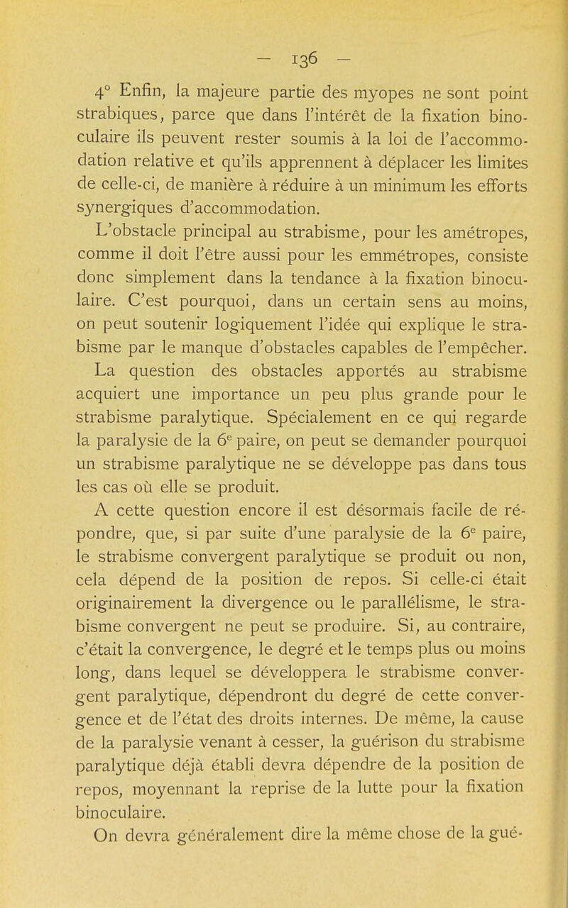 4° Enfin, la majeure partie des myopes ne sont point strabiques, parce que dans l'intérêt de la fixation bino- culaire ils peuvent rester soumis à la loi de l'accommo- dation relative et qu'ils apprennent à déplacer les limites de celle-ci, de manière à réduire à un minimum les efforts synergiques d'accommodation. L'obstacle principal au strabisme, pour les amétropes, comme il doit l'être aussi pour les emmétropes, consiste donc simplement dans la tendance à la fixation binocu- laire. C'est pourquoi, dans un certain sens au moins, on peut soutenir logiquement l'idée qui explique le stra- bisme par le manque d'obstacles capables de l'empêcher. La question des obstacles apportés au strabisme acquiert une importance un peu plus grande pour le strabisme paralytique. Spécialement en ce qui regarde la paralysie de la 6e paire, on peut se demander pourquoi un strabisme paralytique ne se développe pas dans tous les cas où elle se produit. A cette question encore il est désormais facile de ré- pondre, que, si par suite d'une paralysie de la 6e paire, le strabisme convergent paralytique se produit ou non, cela dépend de la position de repos. Si celle-ci était originairement la divergence ou le parallélisme, le stra- bisme convergent ne peut se produire. Si, au contraire, c'était la convergence, le degré et le temps plus ou moins long, dans lequel se développera le strabisme conver- gent paralytique, dépendront du degré de cette conver- gence et de l'état des droits internes. De même, la cause de la paralysie venant à cesser, la guérison du strabisme paralytique déjà établi devra dépendre de la position de repos, moyennant la reprise de la lutte pour la fixation binoculaire. On devra généralement dire la même chose de la gué-