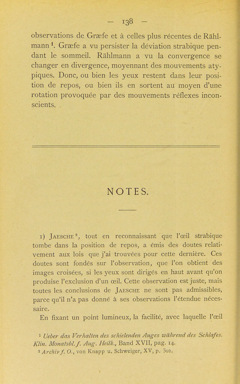 observations de Graefe et à celles plus récentes de Râhl- mann K Graefe a vu persister la déviation strabique pen- dant le sommeil. Râhlmann a vu la convergence se changer en divergence, moyennant des mouvements aty- piques. Donc, ou bien les yeux restent dans leur posi- tion de repos, ou bien ils en sortent au moyen d'une rotation provoquée par des mouvements réflexes incon- scients. NOTES. i) Jaesche2, tout en reconnaissant que l'oeil strabique tombe dans la position de repos, a émis des doutes relati- vement aux lois que j'ai trouvées pour cette dernière. Ces doutes sont fondés sur l'observation, que l'on obtient des images croisées, si les yeux sont dirigés en haut avant qu'on produise l'exclusion d'un œil. Cette observation est juste, mais toutes les conclusions de Jaesche ne sont pas admissibles, parce qu'il n'a pas donné à ses observations l'étendue néces- saire. En fixant un point lumineux, la facilité, avec laquelle l'oeil 1 Ueber das Vcrhalten des schielendcn Anges wahrend des Schlafes. Klin. Monatsbl.f. Aug. Heilk., Band XVII, pag. 14. 2 Archivf. O., von Knapp u. Schweiger, XV, p. 3o2.