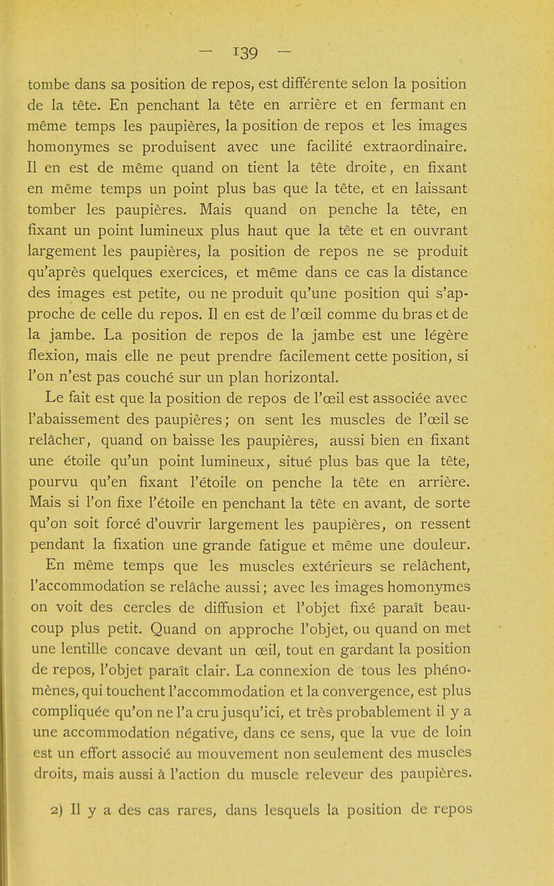 tombe dans sa position de repos, est différente selon la position de la tête. En penchant la tête en arrière et en fermant en même temps les paupières, la position de repos et les images homonymes se produisent avec une facilité extraordinaire. Il en est de même quand on tient la tête droite, en fixant en même temps un point plus bas que la tête, et en laissant tomber les paupières. Mais quand on penche la tête, en fixant un point lumineux plus haut que la tête et en ouvrant largement les paupières, la position de repos ne se produit qu'après quelques exercices, et même dans ce cas la distance des images est petite, ou ne produit qu'une position qui s'ap- proche de celle du repos. Il en est de l'œil comme du bras et de la jambe. La position de repos de la jambe est une légère flexion, mais elle ne peut prendre facilement cette position, si l'on n'est pas couché sur un plan horizontal. Le fait est que la position de repos de l'œil est associée avec l'abaissement des paupières ; on sent les muscles de l'œil se relâcher, quand on baisse les paupières, aussi bien en fixant une étoile qu'un point lumineux, situé plus bas que la tête, pourvu qu'en fixant l'étoile on penche la tête en arrière. Mais si l'on fixe l'étoile en penchant la tête en avant, de sorte qu'on soit forcé d'ouvrir largement les paupières, on ressent pendant la fixation une grande fatigue et même une douleur. En même temps que les muscles extérieurs se relâchent, l'accommodation se relâche aussi ; avec les images homonymes on voit des cercles de diffusion et l'objet fixé paraît beau- coup plus petit. Quand on approche l'objet, ou quand on met une lentille concave devant un œil, tout en gardant la position de repos, l'objet paraît clair. La connexion de tous les phéno- mènes, qui touchent l'accommodation et la convergence, est plus compliquée qu'on ne l'a cru jusqu'ici, et très probablement il y a une accommodation négative, dans ce sens, que la vue de loin est un effort associé au mouvement non seulement des muscles droits, mais aussi à l'action du muscle releveur des paupières. 2) Il y a des cas rares, dans lesquels la position de repos