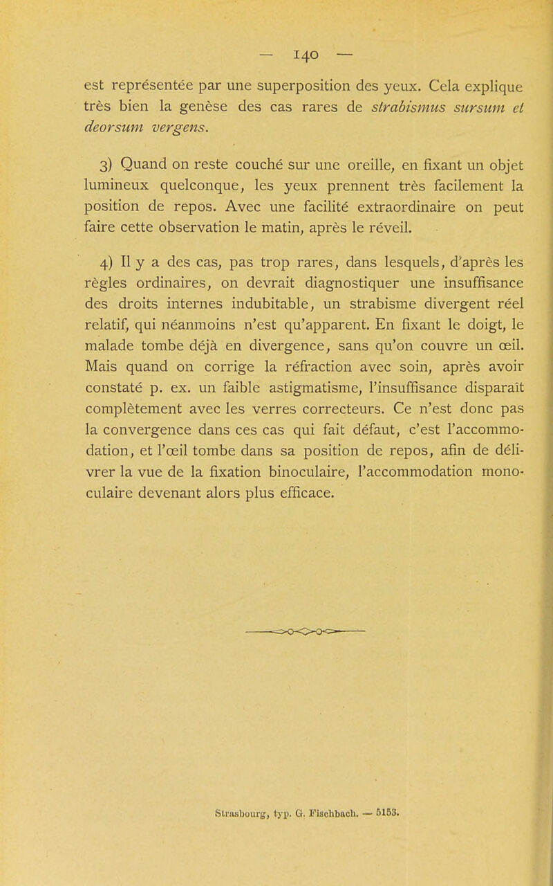 est représentée par une superposition des yeux. Cela explique très bien la genèse des cas rares de strabismus sursum et deorsum vergens. 3) Quand on reste couché sur une oreille, en fixant un objet lumineux quelconque, les yeux prennent très facilement la position de repos. Avec une facilité extraordinaire on peut faire cette observation le matin, après le réveil. 4) Il y a des cas, pas trop rares, dans lesquels, d'après les règles ordinaires, on devrait diagnostiquer une insuffisance des droits internes indubitable, un strabisme divergent réel relatif, qui néanmoins n'est qu'apparent. En fixant le doigt, le malade tombe déjà en divergence, sans qu'on couvre un oeil. Mais quand on corrige la réfraction avec soin, après avoir constaté p. ex. un faible astigmatisme, l'insuffisance disparaît complètement avec les verres correcteurs. Ce n'est donc pas la convergence dans ces cas qui fait défaut, c'est l'accommo- dation, et l'œil tombe dans sa position de repos, afin de déli- vrer la vue de la fixation binoculaire, l'accommodation mono- culaire devenant alors plus efficace. Strasbourg, typ. G. Fischbach. — 5153.