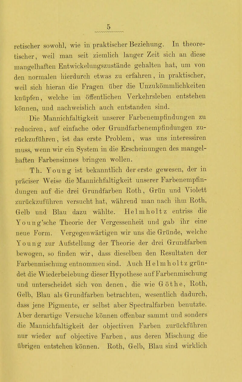 retischer sowohl, wie in praktischer Beziehung. In theore- tischer, weil man seit ziemlich langer Zeit sich an diese mangelhaften Entwickelungszustände gehalten hat, um von den normalen hierdurch etwas zu erfahren, in praktischer, weil sich hieran die Fragen über die Unzukömmlichkeiten knüpfen, welche im öffentlichen Verkehrsleben entstehen können, und nachweislich auch entstanden sind. Die Mannichfaltigkeit unserer Farbenempfindungen zu reduciren, auf einfache oder Grundfarbenempfindungen zu- rückzuführen, ist das erste Problem, was uns interessiren muss, wenn wir ein System in die Erscheinungen des mangel- haften Farbensinnes bringen wollen. Th. Young ist bekanntlich der erste gewesen, der in präciser Weise die Mannichfaltigkeit unserer Farbenempfin- dungen auf die drei Grundfarben Roth, Grün und Violett zurückzuführen versucht hat, während man nach ihm Roth, Gelb und Blau dazu wählte. Helmholtz entriss die Young'sche Theorie der Vergessenheit und gab ihr eine neue Form. Vergegenwärtigen wir uns die Gründe, welche Young zur Aufstellung der Theorie der drei Grundfarben bewogen, so finden wir, dass dieselben den Resultaten der Farbenmischung entnommen sind. Auch Helm holt z grün- det die Wiederbelebung dieser Hypothese auf Farbenmischung und unterscheidet sich von denen, die wie G ö t h e, Roth, Gelb, Blau als Grundfarben betrachten, wesentlich dadurch, dass jene Pigmente, er selbst aber Spectralfarben benutzte. Aber derartige Versuche können offenbar sammt und sonders die Mannichfaltigkeit der objectiven Farben zurückführen nur wieder auf objective Farben, aus deren Mischung die übrigen entstehen können. Roth, Gelb, Blau sind wirklich