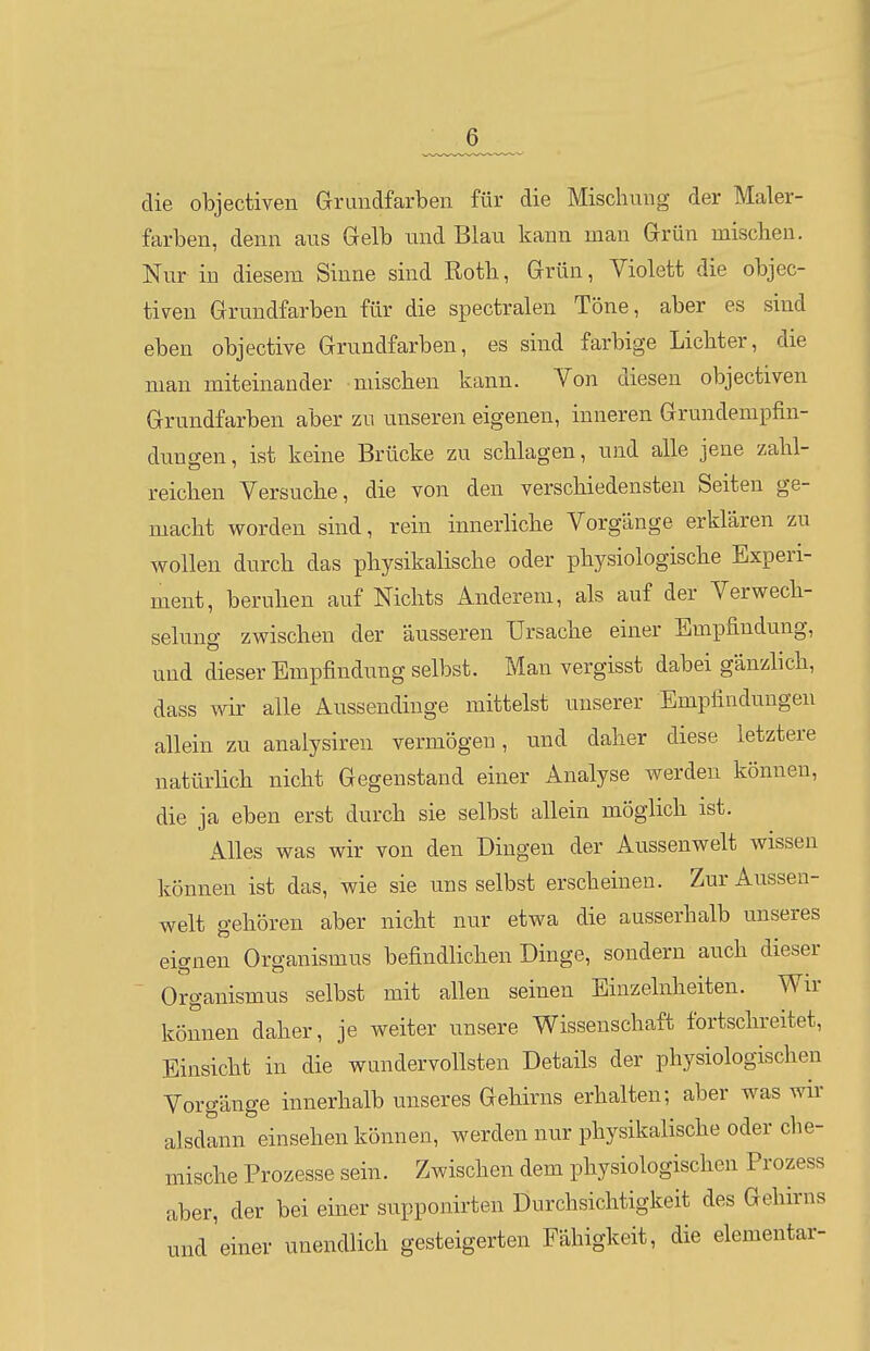 die objectiven Grrundfarben für die Mischung der Maler- farben, denn aus Gelb und Blau kann man Grün miscben. Nur in diesem Sinne sind Roth, Grün, Violett die objec- tiven Grundfarben für die spectralen Töne, aber es sind eben objective Grundfarben, es sind farbige Lichter, die man miteinander mischen kann. Von diesen objectiven Grundfarben aber zu unseren eigenen, inneren Grundempfin- dungen, ist keine Brücke zu schlagen, und alle jene zahl- reichen Versuche, die von den verschiedensten Seiten ge- macht worden sind, rein innerliche Vorgänge erklären zu wollen durch das physikalische oder physiologische Experi- ment, beruhen auf Nichts Anderem, als auf der Verwech- selung zwischen der äusseren Ursache einer Empfindung, und dieser Empfindung selbst. Man vergisst dabei gänzlich, dass wir alle Aussendiuge mittelst unserer Empfindungen allein zu analysiren vermögen, und dalier diese letztere natürlich nicht Gegenstand einer Analyse werden können, die ja eben erst durch sie selbst allein möglich ist. Alles was wir von den Dingen der Aussenwelt wissen können ist das, wie sie uns selbst erscheinen. Zur Aussen- welt gehören aber nicht nur etwa die ausserhalb unseres eignen Organismus befindlichen Dinge, sondern auch dieser ' Organismus selbst mit allen seinen Einzelnheiten. Wir können daher, je weiter unsere Wissenschaft fortschreitet, Einsicht in die wundervollsten Details der physiologischen Vorgänge innerhalb unseres Gehirns erhalten; aber was wir alsdann einsehen können, werden nur physikalische oder che- mische Prozesse sein. Zwischen dem physiologischen Prozess aber, der bei einer supponirten Durchsichtigkeit des Gehirns und'einer unendlich gesteigerten Fähigkeit, die elementar-