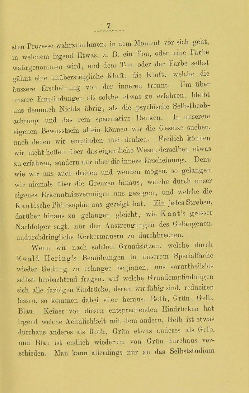 sten Prozesse wahrzunehmen, in dem Moment vor sich geht, in welchem irgend Etwas, z. ß. ein Ton, oder eine Farbe wahrgenommen wird, nnd dem Ton oder der Farbe selbst gähnt eine unübersteigliche Klnft, die Kluft, welche die äussere Erscheinung von der inneren trennt. üm über unsere Empfindungen als solche etwas zu erfahren, bleibt uns demnach Nichts übrig, als die psychische Selbstbeob- achtung und das rein speculative Denken. In unserem eigeneiT Bewusstsein allein können wir die Gesetze suchen, nrch denen wir empfinden und denken. Freilich können wir nicht hoffen über das eigentliche Wesen derselben etwas zu erfahren, sondern nur über die innere Erscheinung. Denn wie wir uns auch drehen und wenden mögen, so gelangen wir niemals über die Grenzen hinaus, welche durch unser eigenes Erkenntiiissvermögen uns gezogen, und welche die Kantische Philosophie uns gezeigt hat. Ein jedes Streben, darüber hinaus zu gelangen gleicht, wie Kaufs grosser Nachfolger sagt, nur den Anstrengungen des Gefangenen, undurchdringliche Kerkermauern zu durchbrechen. Wenn wir nach solchen Grundsätzen, welche durch Ewald Hering's Bemühungen in unserem Specialfache wieder Geltung zu erlangen beginnen, uns vorurtheilslos selbst beobachtend fragen, auf welche Gruudempfindungen sich alle farbigen Eindrücke, deren wir fähig sind, reduciren lassen, so kommen dabei vier heraus, Roth, Grün, Gelb, Blau. Keiner von diesen entsprechenden Eindrücken hat irgend welche Aehnlichkeit mit dem andern. Gelb ist etwas durchaus anderes als Roth, Grün etwas anderes als Gelb, und Blau ist endlich wiederum von Grün durchaus ver- schieden. Man kann allerdings nur an das Selbststudium
