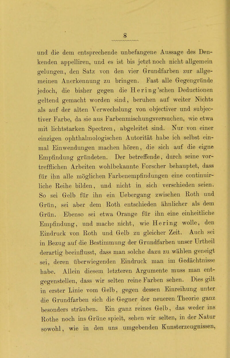 und die dem entsprechende unbefangene Aussage des Den- kenden appellireu, und es ist bis jetzt nocli nicht allgemein gelungen, den Satz von den vier Grundfarben zur allge- meinen Anerkennung zu bringen. Fast alle Gregengründe jedoch, die bisher gegen die Hering'sehen Deductionen geltend gemacht worden sind, beruhen auf weiter Nichts als auf der alten Verwechslung von objectiver und subjec- tiver Farbe, da sie aus Farbenmischungsversuchen, wie etwa mit lichtstarken Spectren, abgeleitet sind. Nur von einer einzigen ophthalmologischen Autorität habe ich selbst ein- mal Einwendungen machen hören, die sich auf die eigne Empfindung gründeten. Der betreffende, durch seine vor- trefflichen Arbeiten wohlbekannte Forscher behauptet, dass für ihn alle möglichen Farbenempfindungen eine continuir- liche Reihe bilden, und nicht in sich verschieden seien. So sei Grelb für ihn ein Uebergang zwischen Roth und Grün, sei aber dem Roth entschieden ähnlicher als dem Grün. Ebenso sei etwa Orange für ihn eine einheitliche Empfindung, und mache nicht, wie Hering wolle, den Eindruck von Roth und Gelb zu gleicher Zeit. Auch sei in Bezug auf die Bestimmung der Grundfarben unser Urtheil derartig beeinflusst, dass man solche dazu zu wählen geneigt sei, deren überwiegenden Eindruck man im Gedächtnisse habe. Allein diesem letzteren Argumente muss man ent- gegenstellen, dass wir selten reine Farben sehen. Dies gilt in erster Linie vom Gelb, gegen dessen Einreihung unter die Grundfarben sich die Gegner der neueren Theorie ganz besonders sträuben. Ein ganz reines Gelb, das weder ins Rothe noch ins Grüne spielt, sehen wir selten, in der Natur sowohl, wie in den uns umgebenden Kunsterzeugnissen,