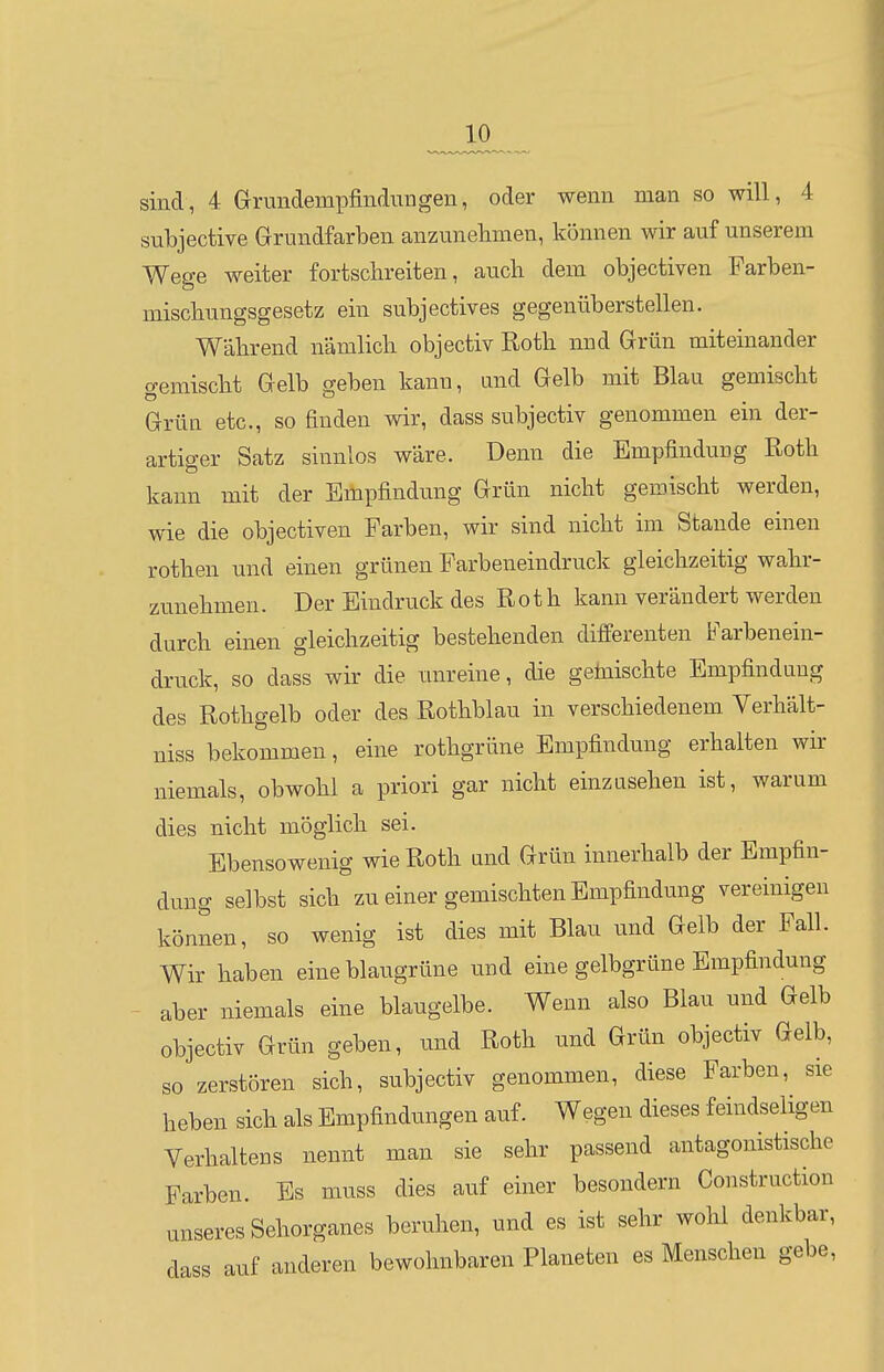 JLO sind, 4 Grundempfindungen, oder wenn man so will, 4 subjective Grundfarben anzunehmen, können wir auf unserem Wege weiter fortsclireiten, auch dem objectiven Farben- mischungsgesetz ein subjectives gegenüberstellen. Wahrend nämlich objectiv Roth nnd Grün miteinander gemischt Gelb geben kann, und Gelb mit Blau gemischt Grün etc., so finden wir, dass subjectiv genommen ein der- artiger Satz sinnlos wäre. Denn die Empfindung Roth kann mit der Empfindung Grün nicht gemischt werden, wie die objectiven Farben, wir sind nicht im Stande einen rothen und einen grünen Farbeneindruck gleichzeitig wahr- zunehmen. Der Eindruck des Roth kann verändert werden durch einen gleichzeitig bestehenden differenten Farbenein- druck, so dass wir die unreine, die gemischte Empfindung des Rothgelb oder des Rothblau in verschiedenem Verhält- niss bekommen, eine rothgrüne Empfindung erhalten wir niemals, obwohl a priori gar nicht einzasehen ist, warum dies nicht möglich sei. Ebensowenig wie Roth und Grün innerhalb der Empfin- dung selbst sich zu einer gemischten Empfindung vereinigen können, so wenig ist dies mit Blau und Gelb der Fall. Wir haben eine blaugrüne und eine gelbgrüne Empfindung - aber niemals eine blaugelbe. Wenn also Blau und Gelb objectiv Grün geben, und Roth und Grün objectiv Gelb, so zerstören sich, subjectiv genommen, diese Farben, sie heben sich als Empfindungen auf. Wegen dieses feindseligen Verhaltens nennt man sie sehr passend antagonistische Farben. Es muss dies auf einer besondern Construction unseres Sehorganes beruhen, und es ist sehr wohl denkbar, dass auf anderen bewohnbaren Planeten es Menschen gebe.