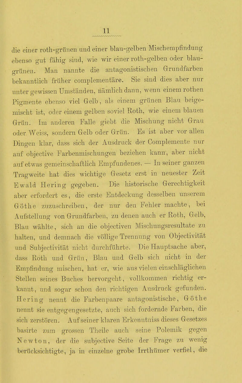 die einer roth-grttnen und einer blan-gelben Mischempfindung- ebenso gut fähig sind, wie wir einer roth-gelben oder blau- o-rüneu. Man nannte die antagonistischen Grundfarben bekanntlich früher complementäre. Sie sind dies aber nur unter gewissen Umständen, nämlich dann, wenn einem rothen Pigmente ebenso viel Gelb, als einem grünen Blau beige- mischt ist, oder einem gelben soviel Roth, wie einem blauen Grün. Im anderen Falle giebt die Mischung nicht Grau oder Weiss, sondern Gelb oder Grün. Es ist aber vor allen Dinö-en klar, dass sich der Ausdruck der Complemente nur auf objective Farbenmischungen beziehen kann, aber nicht auf etwas gemeinschaftlich Empfundenes. — In seiner ganzen Tragweite hat dies wichtige Gesetz erst in neuester Zeit Ewald Hering gegeben. Die historische Gerechtigkeit aber erfordert es, die erste Entdeckung desselben unserem Göthe zuzuschreiben, der nur den Fehler machte, bei Aufstellung von Grundfarben, zu denen auch er Roth, Gelb, Blau wählte, sich an die objectiven Mischungsresultate zu halten, und demnach die völlige Trennung von Objectivität und Subjectivität nicht durchführte. Die Hauptsache aber, dass Roth und Grün, Blau und Gelb sich nicht in der Empfindung mischen, hat er, wie aus vielen einschläglichen Stellen seines Buches hervorgeht, vollkommen richtig er- kannt, und sogar schon den richtigen Ausdruck gefunden. Hering nennt die Farbenpaare antagonistische, Göthe nennt sie ents-egeno-esetzte, auch sich fordernde Farben, die sich zerstören. Auf seiner klaren Erkcnntniss dieses Gesetzes basirte zum grossen Theile auch seine Polemik gegen Newton, der die subjective Seite der Frage zu wenig berücksichtigte, ja in einzelne grobe Irrthümer verfiel, die