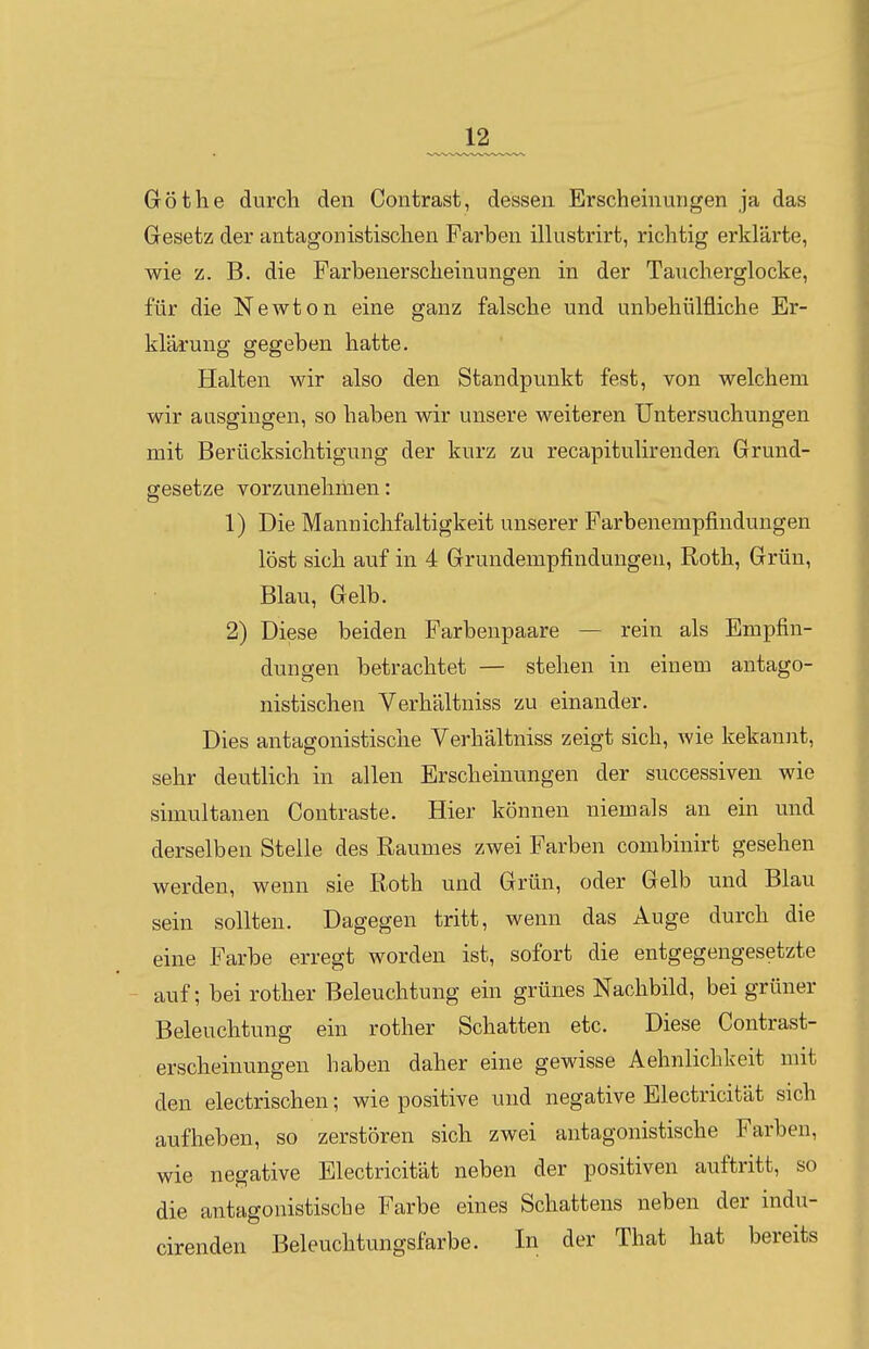 Göthe durch den Contrast, dessen Erscheinungen ja das Gesetz der antagonistischen Farben illustrirt, richtig erklärte, wie z. B. die Farbenerscheinungen in der Taucherglocke, für die Newton eine ganz falsche und unbehülfliche Er- klärung gegeben hatte. Halten wir also den Standpunkt fest, von welchem wir ausgingen, so haben wir unsere weiteren Untersuchungen mit Berücksichtigung der kurz zu recapitulirenden Grund- gesetze vorzunehmen: 1) Die Mannichfaltigkeit unserer Farbenempfindungen löst sich auf in 4 Grundempfindungen, Roth, Grün, Blau, Gelb. 2) Diese beiden Farbenpaare — rein als Empfin- dungen betrachtet — stehen in einem antago- nistischen Verhältniss zu einander. Dies antagonistische Verhältniss zeigt sich, Avie kekannt, sehr deutlich in allen Erscheinungen der successiven wie simultanen Contraste. Hier können niemals an ein und derselben Stelle des Raumes zwei Farben combiuirt gesehen werden, wenn sie Roth und Grün, oder Gelb und Blau sein sollten. Dagegen tritt, wenn das Auge durch die eine Farbe erregt worden ist, sofort die entgegengesetzte auf; bei rother Beleuchtung ein grünes Nachbild, bei grüner Beleuchtung ein rother Schatten etc. Diese Contrast- erscheinungen haben daher eine gewisse Aehnlichkeit mit den electrischen; wie positive und negative Electricität sich aufheben, so zerstören sich zwei antagonistische Farben, wie negative Electricität neben der positiven auftritt, so die antagonistische Farbe eines Schattens neben der indu- cirenden Beleuchtungsfarbe. In der That hat bereits