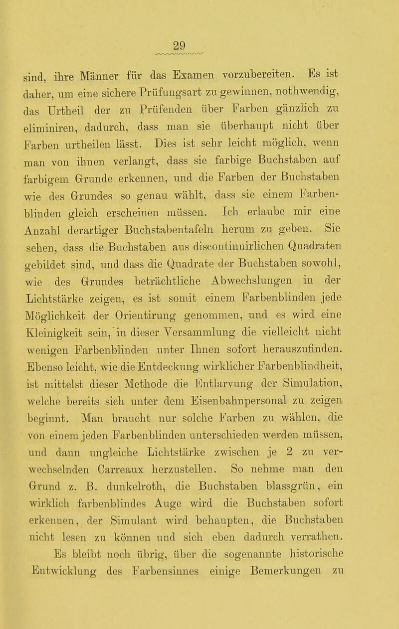 sind, ihre Männer für das Examen vorzubereiten. Es ist daher, um eine sichere Prüfungsart zu gewinnen, nothwendig, das Urtheil der zu Prüfenden über Farben gänzlich zu eliminiren, dadurch, dass man sie überhaupt nicht über Farben urtheilen lässt. Dies ist sehr leicht möglich, wenn man von ihnen verlangt, dass sie farbige Buchstaben auf farbigem Grunde erkennen, und die Farben der Buchstaben wie des Grundes so genau wählt, dass sie einem Farben- blinden gleich erscheinen müssen. Ich erlaube mir eine Anzahl derartiger Buchstabentafeln herum zu geben. Sie sehen, dass die Buchstaben aus discontinuirlichen Quadraten gebildet sind, und dass die Quadrate der Buchstaben sowohl, wie des Grundes beträchtliche Abwechslungen in der Lichtstärke zeigen, es ist somit einem Farbenblinden jede Möglichkeit der Orientirung genommen, und es wird eine Kleinigkeit sein, in dieser Versammlung die vielleicht nicht wenigen Farbenblinden unter Ihnen sofort herauszufinden. Ebenso leicht, wie die Entdeckung wirklicher Farbenblindheit, ist mittelst dieser Methode die Entlarvung der Simulation, welche bereits sich unter dem Eisenbahnpersonal zu zeigen beginnt. Man braucht nur solche Farben zu wählen, die von einem jeden Farbenblinden unterschieden werden müssen, und dann ungleiche Lichtstärke zwischen je 2 zu ver- wechselnden Carreaux herzustellen. So nehme man den Grund z. B. dunkelroth, die Buchstaben blassgrün, ein wirklich farbenblindes Auge wird die Buchstaben sofort erkennen, der Simulant wird behaupten, die Buchstaben nicht lesen zu können und sich eben dadurch verrathen. Es bleibt noch übrig, über die sogenannte historische Entwicklung des Farbensinnes einige Bemerkungen zu
