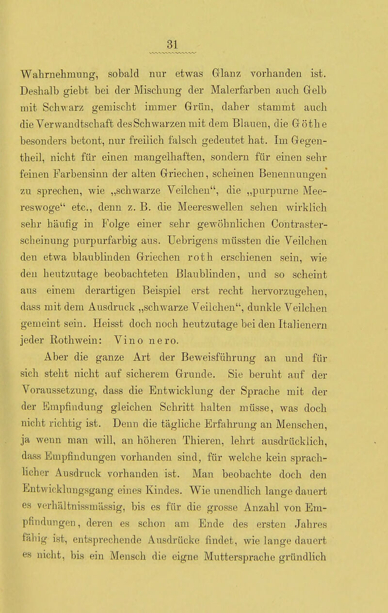 Wahrnehmung, sobald nur etwas Glanz vorhanden ist. Deshalb giebt bei der Mischung der Malerfarben anch Gelb mit Schwarz gemischt immer Grün, daher stammt auch die Verwandtschaft des Schwarzen mit dem Blauen, die Göthe besonders betont, nur freilich falsch gedeutet hat. Im Gegen- theil, nicht für einen mangelhaften, sondern für einen sehr feinen Farbensinn der alten Griechen, scheinen Benennungen zu sprechen, wie „schwarze Veilchen, die „purpurne Mee- reswoge etc., denn z. B. die Meereswellen seilen wirklich sehr häufig in Folge einer sehr gewöhnlichen Contraster- scheinung purpurfarbig aus. Uebrigens müssten die Veilchen den etwa blaublinden Griechen roth erschienen sein, wie den heutzutage beobachteten Blaublinden, und so scheint aus einem derartigen Beispiel erst recht hervorzugehen, dass mit dem Ausdruck „schwarze Veilchen, dunkle Veilchen gemeint sein. Heisst doch noch heutzutage bei den Italienern jeder Rothwein: Vino nero. Aber die ganze Art der Beweisführung an und für sich steht nicht auf sicherem Grunde. Sie beruht auf der Voraussetzung, dass die Entwicklung der Sprache mit der der Empfindung gleichen Schritt halten müsse, was doch nicht richtig ist. Denn die tägliche Erfahrung an Menschen, ja wenn man will, an höheren Thieren, lehrt ausdrücklich, dass Empfindungen vorhanden sind, für welche kein sprach- licher Ausdruck vorhanden ist. Man beobachte doch den Entwicklungsgang eines Kindes. Wie unendlich lange dauert es verhältnissmässig, bis es für die grosse Anzahl von Em- pfindungen, deren es schon am Ende des ersten Jahres fähig ist, entsprechende Ausdrücke findet, wie lange dauert es nicht, bis ein Mensch die eigne Muttersprache gründlich