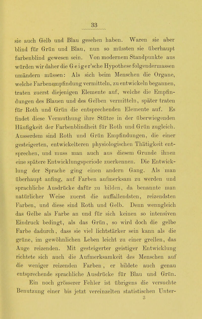sie auch Gelb und Blau gesehen haben. Waren sie aber blind für Grün und Blau, nun so müssten sie überhaupt farbenblind gewesen sein. Von modernem Standpunkte aus würden wir daher die G e iger'sche Hypothese folgendermassen umändern müssen: Als sich beim Menschen die Organe, welche Farbenempfindung vermitteln, zu entwickeln begannen, traten zuerst diejenigen Elemente auf, welche die Empfin- dungen des Blauen und des Gelben vermitteln, später traten für Roth und Grün die entsprechenden Elemente auf. Es findet diese Vermuthung ihre Stütze in der überwiegenden Häufigkeit der Farbenblindheit für Roth und Grün zugleich. Ausserdem sind Roth und Grün Empfindungen, die einer gesteigerten, entwickelteren physiologischen Thätigkeit ent- sprechen, und muss man auch aus diesem Grunde ihnen eine spätere Entwicklungsperiode zuerkennen. Die Entwick- lung der Sprache ging einen andern Gang. Als man überhaupt anfing, auf Farben aufmerksam zu werden und sprachliche Ausdrücke dafür zu bilden, da benannte man natürlicher Weise zuerst die auffallendsten, reizendsten Farben, und diese sind Roth und Gelb. Denn wenngleich das Gelbe als Farbe an und für sich keinen so intensiven Eindruck bedingt, als das Grün, so wird doch die gelbe Farbe dadurch, dass sie viel lichtstärker sein kann als die grüne, im gewöhnlichen Leben leicht zu einer grellen, das Auge reizenden. Mit gesteigerter geistiger Entwicklung richtete sich auch die Aufmerksamkeit des Menschen auf die weniger reizenden Farben , er bildete auch genau entsprechende sprachliche Ausdrücke für Blau und Grün. Ein noch grösserer Fehler ist übrigens die versuchte Benutzung einer bis jetzt vereinzelten statistischen TJnter- 3