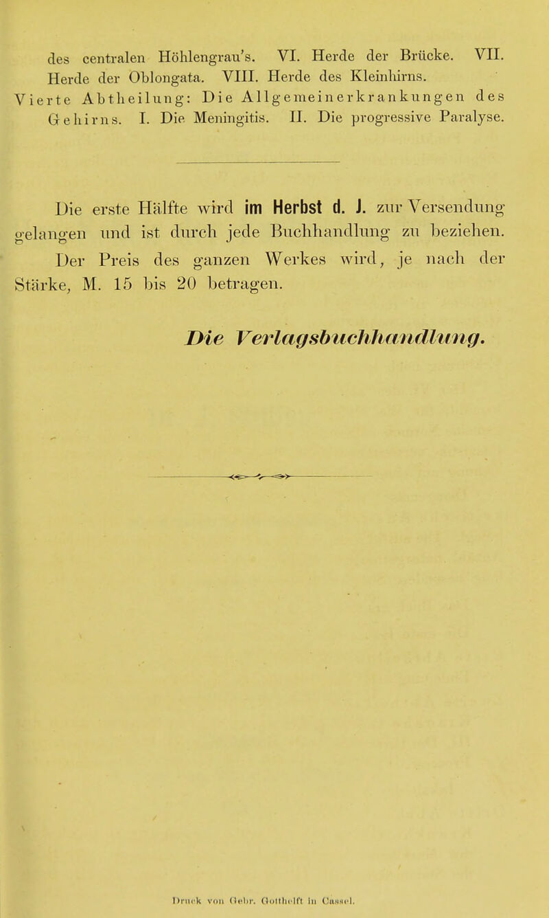 Herde der Oblongata. VIII. Herde des Kleinhirns. Vierte Abtheilung: Die Allgemeinerkrankungen des Gehirns. I. Die Meningitis. II. Die progressive Paralyse. Die erste Hälfte wird im Herbst d. J. zur Versendung gelangen und ist durch jede Buchhandlung zu beziehen. Der Preis des ganzen Werkes wird, je nach der Stärke, M. 15 bis 20 betragen. Die Verlagsbuchhandhmg. -<~—— Druck von (Ictir. Oottliclft in (3iinsi'1.