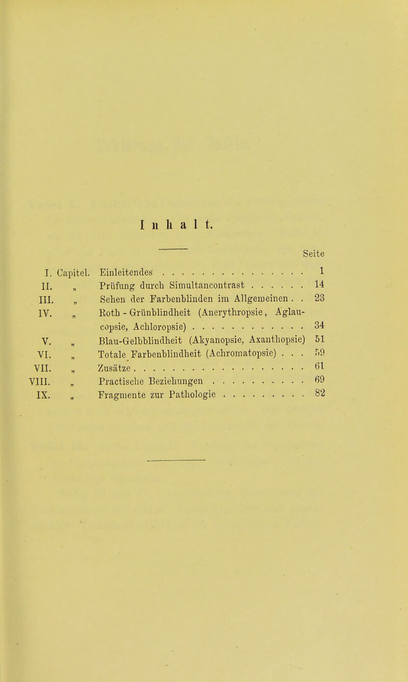 Inhalt. Seite I. Capitel. Einleitendes 1 II. „ Prüfung durch Simultcancontrast 14 III. „ Sehen der Farbenblinden im Allgemeinen . . 23 IV. „ Roth - Griinblindheit (Anerythropsie, Aglau- copsie, Achloropsie) 34 V. „ Blau-Gelbblindheit (Akyanopsie, Axauthopsie) 51 VI, „ Totale Farbenblindheit (Achromatopsie) . . . r.9 VIL „ Zusätze 61 VIII, „ Practische Beziehungen 69 IX, „ Fragmente zur Pathologie 82