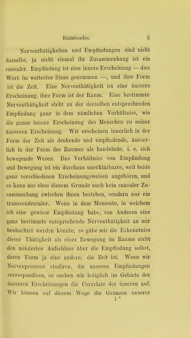 Nerventhätigkeiten und Empfindungen sind nicht dasselbe, ja nicht einmal ihr Zusammenhang ist ein causalcr. Empfindung ist eine innere Erscheinung — dies Wort im weitesten Sinne genommen —, und ihre Form ist die Zeit. Eine Nerventhätigkeit ist eine äussere Erscheinung, ihre Form ist der Raum. Eine bestimmte Nerventhätigkeit steht zu der derselben entsprechenden Empfindung ganz in dem nämlichen Verhältniss, wie die ganze innere Erscheinung des Menschen zu seiner äusseren Erscheinung. Wir erscheinen innerlich in der Form der Zeit als denkende und empfindende, äusser- lich in der Form des Raumes als handelnde, i. e. sich bewegende Wesen. Das Verhältniss von Empfindung und Bewegung ist ein durchaus unerklärbares, weil beide ganz verschiedenen Erscheinungsweisen angehören, und es kann aus eben diesem Grunde auch kein causaler Zu- sammenhang zwischen ihnen bestehen, sondern nur ein transcendentaler. Wenn in dem Momente, in welchem ich eine gewisse Empfindung habe, von Anderen eine ganz bestimmte entsprechende Nerventhätigkeit an mir beobachtet werden könnte, so gäbe mir die Erkenntniss dieser Thätigkeit als einer Bewegung im Räume nicht den mindesten Aufschluss über die Empfindung selbst, deren Form ja eine andere, die Zeit ist. Wenn wir Nervenprocesse studiren, die unseren Empfindungen correspondiren, so suchen wir lediglich im Gebiete der äusseren Erscheinungen die Correlate der inneren auf. Wir können auf diesem Woge die Grunzen unserer 1*