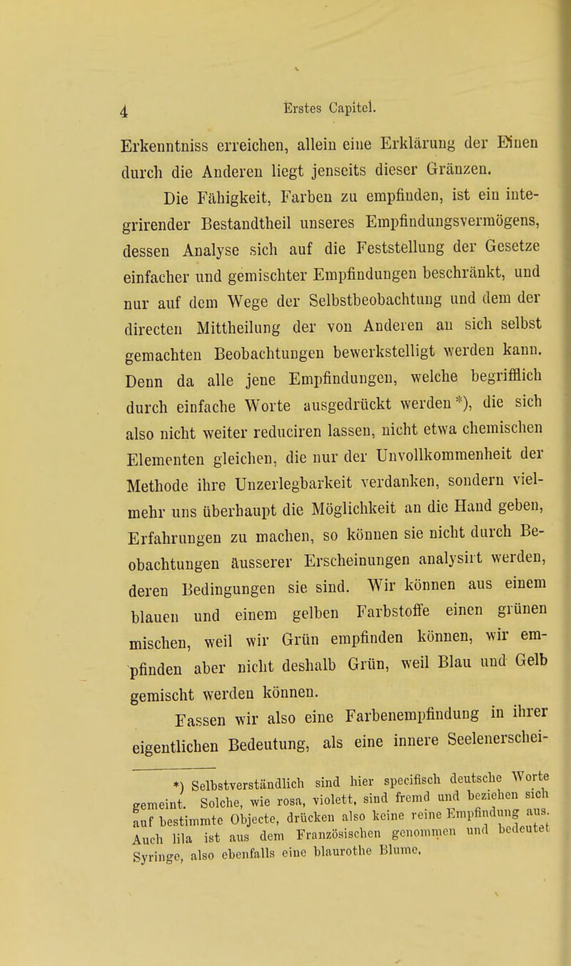 Erkenntniss erreichen, allein eine Erklärung der Einen durch die Anderen liegt jenseits dieser Gränzen. Die Fähigkeit, Farben zu empfinden, ist ein inte- grirender Bestandtheil unseres Empfindungsvermögens, dessen Analyse sich auf die Feststellung der Gesetze einfacher und gemischter Empfindungen beschränkt, und nur auf dem Wege der Selbstbeobachtung und dem der directen Mittheilung der von Anderen au sich selbst gemachten Beobachtungen bewerkstelligt werden kann. Denn da alle jene Empfindungen, welche begrifflich durch einfache Worte ausgedrückt werden*), die sich also nicht weiter reduciren lassen, nicht etwa chemischen Elementen gleichen, die nur der Unvollkommenheit der Methode ihre Unzerlegbarkeit verdanken, sondern viel- mehr uns überhaupt die Möglichkeit an die Hand geben, Erfahrungen zu machen, so können sie nicht durch Be- obachtungen äusserer Erscheinungen analysiit werden, deren Bedingungen sie sind. Wir können aus einem blauen und einem gelben Farbstoffe einen grünen mischen, weil wir Grün empfinden können, wir em- pfinden aber nicht deshalb Grün, weil Blau und Gelb gemischt werden können. Fassen wir also eine Farbenempfindung in ihrer eigentlichen Bedeutung, als eine innere Seelenerschei- *) Selbstverständlich sind hier specifisch deutsche Worte gemeint. Solche, >vie rosa, violett, sind fremd und be/äehen sich auf bestimmte Objecto, drücken also keine reine Empfindung aus Auch lila ist aus dem Französischen genommen und bedeutet Syringc, also ebenfalls eine blaurothe Blume.