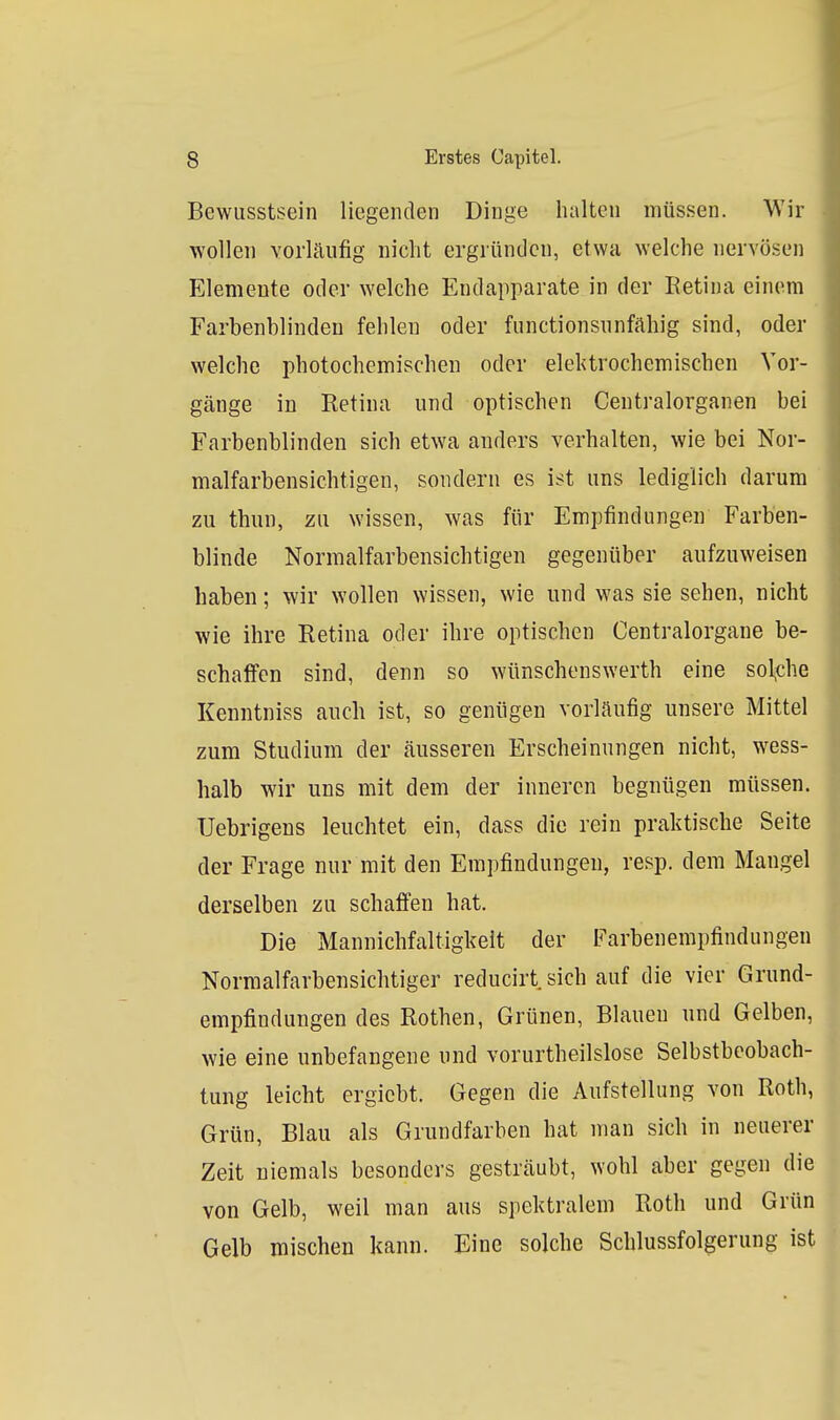 Bewusstsein liegenden Dinge halten müssen. Wir wollen vorläufig nicht ergründen, etwa welche nervösen p]lemeute oder welche Eudapparate in der Retina einem Farbenblinden fehlen oder fiinctionsnnfähig sind, oder welche photochemischen oder elektrochemischen Vor- gänge in Retina und optischen Centraiorganen bei Farbenblinden sich etwa anders verhalten, wie bei Nor- malfarbensichtigen, sondern es ist uns lediglich darum zu thun, zu wissen, was für Empfindungen Farben- blinde Normalfarbensichtigen gegenüber aufzuweisen haben; wir wollen wissen, wie und was sie sehen, nicht wie ihre Retina oder ihre optischen Centraiorgane be- schaffen sind, denn so wünschenswerth eine sol^che Kenntniss auch ist, so genügen vorläufig unsere Mittel zum Studium der äusseren Erscheinungen nicht, wess- halb wir uns mit dem der inneren begnügen müssen. Uebrigens leuchtet ein, dass die rein praktische Seite der Frage nur mit den Empfindungen, resp. dem Mangel derselben zu schaffen hat. Die Mannichfaltigkeit der Farbenempfindungen Normalfarbensichtiger reducirt sich auf die vier Grund- empfindungen des Rothen, Grünen, Blauen und Gelben, wie eine unbefangene und vorurtheilslose Selbstbeobach- tung leicht crgicbt. Gegen die Aufstellung von Roth, Grün, Blau als Grundfarben hat man sich in neuerer Zeit niemals besonders gesträubt, wohl aber gegen die von Gelb, weil man aus spektralem Roth und Grün Gelb mischen kann. Eine solche Schlussfolgerung ist