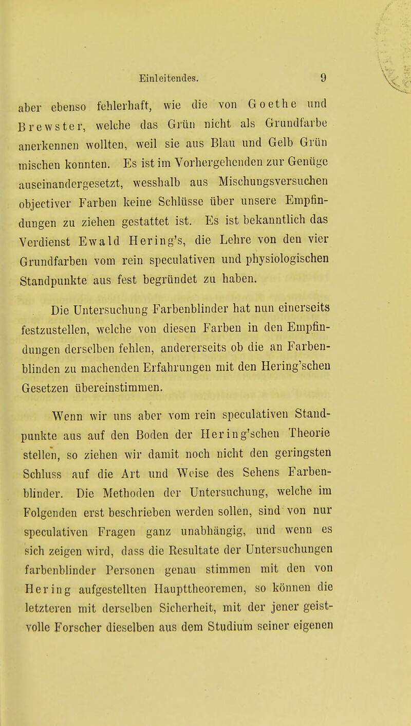 aber ebenso fehlerhaft, wie die von Goethe und Brewster, welche das Grün nicht als Grundfarbe anerkennen wollten, weil sie aus Blau und Gelb Grün mischen konnten. Es ist im Vorhergehenden zur Genüge auseinandergesetzt, wesshalb aus Mischungsversuchen objectiver Farben keine Schlüsse über unsere Empfin- dungen zu ziehen gestattet ist. Es ist bekanntlich das Verdienst Ewald Hering's, die Lehre von den vier Grundfarben vom rein speculativen und physiologischen Standpunkte aus fest begründet zu haben. Die Untersuchung Farbenblinder hat nun einerseits festzustellen, welche von diesen Farben in den Empfin- dungen derselben fehlen, andererseits ob die an Farben- blinden zu machenden Erfahrungen mit den Hering'scheu Gesetzen übereinstimmen. Wenn wir uns aber vom rein speculativen Staud- punkte aus auf den Boden der Hering'schen Theorie stellen, so ziehen wir damit noch nicht den geringsten Schluss auf die Art und Weise des Sehens Farben- blinder. Die Methoden der Untersuchung, welche im Folgenden erst beschrieben werden sollen, sind von nur speculativen Fragen ganz unabhängig, und wenn es sich zeigen wird, dass die Resultate der Untersuchungen farbenblinder Personen genau stimmen mit den von Hering aufgestellten Haupttheoremen, so können die letzteren mit derselben Sicherheit, mit der jener geist- volle Forscher dieselben aus dem Studium seiner eigenen