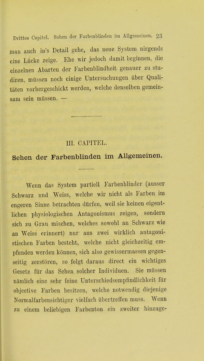 mau auch in's Detail gehe, das neue System nirgends eine Lücke zeige. Ehe wir jedoch damit beginnen, die einzelnen Abarten der Farbenblindheit genauer zu stu- diren, müssen noch einige Untersuchungen über Quali- täten vorhergeschickt werden, welche denselben gemein- sam sein müssen. — III. CAPITEL. Sehen der Farbenblinden im Allgemeinen. Wenn das System partiell Farbenblinder (ausser Schwarz und Weiss, welche wir nicht als Farben im engeren Sinne betrachten dürfen, weil sie keinen eigent- lichen physiologischen Antagonismus zeigen, sondern sich zu Grau mischen, welches sowohl an Schwarz wie an Weiss erinnert) nur aus zwei wirklich antagoni- stischen Farben besteht, welche nicht gleichzeitig em- pfunden werden können, sich also gewissermassen gegen- seitig zerstören, so folgt daraus direct ein wichtiges Gesetz für das Sehen solcher Individuen. Sie müssen nämlich eine sehr feine Unterschiedsempfindlichkeit für objective Farben besitzen, welche notwendig diejenige Normalfarbensichtiger vielfach übertreffen muss. Wenn zu einem beliebigen Farbenton ein zweiter hinzugc-