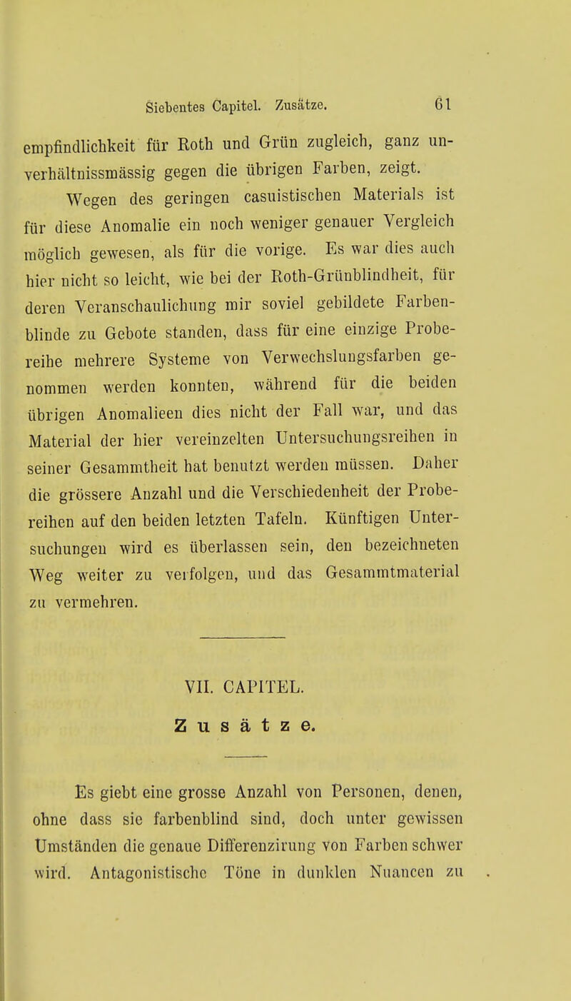 Siebentes Capitel. Zusätze. Gl empfincUichkeit für Roth und Grün zugleich, ganz un- verhältnissmässig gegen die übrigen Farben, zeigt. Wegen des geringen casuistischen Materials ist für diese Anomalie ein noch weniger genauer Vergleich möglich gewesen, als für die vorige. Es war dies auch hier nicht so leicht, wie bei der Roth-Grünblindheit, für deren Veranschaulichung mir soviel gebildete Farben- blinde zu Gebote standen, dass für eine einzige Probe- reihe mehrere Systeme von Verwechslnugsfarben ge- nommen werden konnten, während für die beiden übrigen Anomalieen dies nicht der Fall war, und das Material der hier vereinzelten Untersuchungsreihen in seiner Gesammtheit hat benutzt werden müssen. Daher die grössere Anzahl und die Verschiedenheit der Probe- reihen auf den beiden letzten Tafeln. Künftigen Unter- suchungen wird es überlassen sein, den bezeichneten Weg weiter zu verfolgen, und das Gesammtmaterial zu vermehren. VII. CAPITEL. Zusätze. Es giebt eine grosse Anzahl von Personen, denen, ohne dass sie farbenblind sind, doch unter gewissen Umständen die genaue Dilferenzirung von Farben schwer wird. Antagonistische Töne in dunklen Nuancen zu