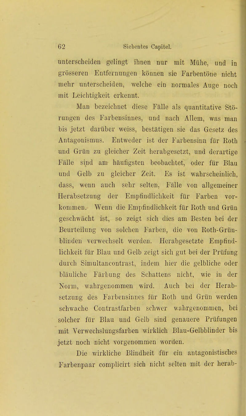 unterscheiden gelingt ihnen nur mit Mühe, und in grösseren Entfernungen können sie Farbentöne nicht mehr unterscheiden, welche ein normales Auge noch mit Leichtigkeit erkennt. Man bezeichnet diese Fälle als quantitative Stö- rungen des Farbensinnes, und nach Allem, was man bis jetzt darüber weiss, bestätigen sie das Gesetz des Antagonismus. Entweder ist der Farbensinn für Koth und Grün zu gleicher Zeit herabgesetzt, und derartige Fälle sind am häufigsten beobachtet, oder für Blau und Gelb zu gleicher Zeit, Es ist wahrscheinlich, dass, wenn auch sehr selten, Fälle von allgemeiner Herabsetzung der Empfindlichkeit für Farben vor- kommen. Wenn die Empfindlichkeit für Roth und Grün geschwächt ist, so zeigt sich dies am Besten bei der Beurteilung von solchen Farben, die von Roth-Grün- bliuden verwechselt werden. Herabgesetzte Empfind- lichkeit für Blau und Gelb zeigt sich gut bei der Prüfung durch Simultancontrast, indem hier die gelbliche oder bläuliche Färbung des Schattens nicht, wie in der Norm, wahrgenommen wird. Auch bei der Herab- setzung des Farbensinnes für Roth und Grün werden schwache Coutrastfarben schwer wahrgenommen, bei solcher für Blau und Gelb sind genauere Prüfungen mit Yerwechslungsfarben wirklich Blau-Gelbblinder bis jetzt noch nicht vorgenommen worden. Die wirkliche Blindheit für ein antagonistische Farbenpaar complicirt sich nicht selten mit der herab-
