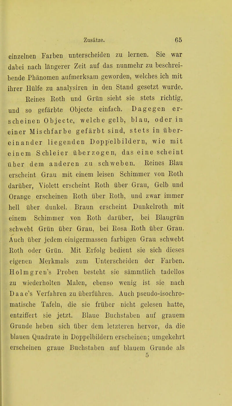 einzelnen Farben unterscheiden zu lernen. Sie war dabei nach längerer Zeit auf das nunmehr zu beschrei- bende Phänomen aufmerksam geworden, welches ich mit ihrer Hülfe zu analysiren in den Stand gesetzt wurde. Keines Roth und Grün sieht sie stets richtig, und so gefärbte Objecte einfach. Dagegen er- scheinen Objecte, welche gelb, blau, oder in einer Mischfarbe gefärbt sind, stets in über- einander liegenden Doppelbildern, wie mit einem Schleier überzogen, das eine scheint über dem anderen zu schweben. Reines Blau erscheint Grau mit einem leisen Schimmer von Roth darüber, Violett erscheint Roth über Grau, Gelb und Orange erscheinen Roth über Roth, und zwar immer hell über dunkel. Braun erscheint Dunkelroth mit einem Schimmer von Roth darüber, bei Blaugrün schwebt Grün über Grau, bei Rosa Roth über Grau. Auch über jedem eiuigermassen farbigen Grau schwebt Roth oder Grün. Mit Erfolg bedient sie sich dieses eigenen Merkmals zum Unterscheiden der Farben. Holmgren's Proben besteht sie sämmtlich tadellos zu wiederholten Malen, ebenso wenig ist sie nach Daae's Verfahren zu tiberführen. Auch pseudo-isochro- matische Tafeln, die sie früher nicht gelesen hatte, entziffert sie jetzt. Blaue Buchstaben auf grauem Grunde heben sich über dem letzteren hervor, da die blauen Quadrate in Doppelbildern erscheinen; umgekehrt erscheinen graue Buchstaben auf blauem Grunde als 5